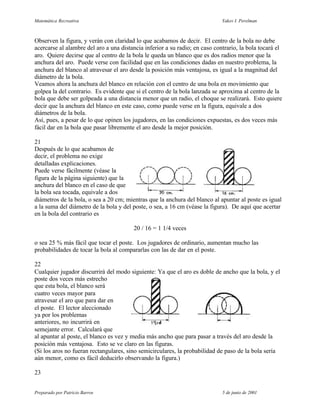 Matemática Recreativa                                                        Yakov I. Perelman



Observen la figura, y verán con claridad lo que acabamos de decir. El centro de la bola no debe
acercarse al alambre del aro a una distancia inferior a su radio; en caso contrario, la bola tocará el
aro. Quiere decirse que al centro de la bola le queda un blanco que es dos radios menor que la
anchura del aro. Puede verse con facilidad que en las condiciones dadas en nuestro problema, la
anchura del blanco al atravesar el aro desde la posición más ventajosa, es igual a la magnitud del
diámetro de la bola.
Veamos ahora la anchura del blanco en relación con el centro de una bola en movimiento que
golpea la del contrario. Es evidente que si el centro de la bola lanzada se aproxima al centro de la
bola que debe ser golpeada a una distancia menor que un radio, el choque se realizará. Esto quiere
decir que la anchura del blanco en este caso, como puede verse en la figura, equivale a dos
diámetros de la bola.
Así, pues, a pesar de lo que opinen los jugadores, en las condiciones expuestas, es dos veces más
fácil dar en la bola que pasar libremente el aro desde la mejor posición.

21
Después de lo que acabamos de
decir, el problema no exige
detalladas explicaciones.
Puede verse fácilmente (véase la
figura de la página siguiente) que la
anchura del blanco en el caso de que
la bola sea tocada, equivale a dos
diámetros de la bola, o sea a 20 cm; mientras que la anchura del blanco al apuntar al poste es igual
a la suma del diámetro de la bola y del poste, o sea, a 16 cm (véase la figura). De aquí que acertar
en la bola del contrario es

                                        20 / 16 = 1 1/4 veces

o sea 25 % más fácil que tocar el poste. Los jugadores de ordinario, aumentan mucho las
probabilidades de tocar la bola al compararlas con las de dar en el poste.

22
Cualquier jugador discurrirá del modo siguiente: Ya que el aro es doble de ancho que la bola, y el
poste dos veces más estrecho
que esta bola, el blanco será
cuatro veces mayor para
atravesar el aro que para dar en
el poste. El lector aleccionado
ya por los problemas
anteriores, no incurrirá en
semejante error. Calculará que
al apuntar al poste, el blanco es vez y media más ancho que para pasar a través del aro desde la
posición más ventajosa. Esto se ve claro en las figuras.
(Si los aros no fueran rectangulares, sino semicirculares, la probabilidad de paso de la bola sería
aún menor, como es fácil deducirlo observando la figura.)

23


Preparado por Patricio Barros                                                5 de junio de 2001
 
