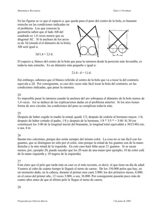 Matemática Recreativa                                                        Yakov I. Perelman



En las figuras se ve que el espacio a, que queda para el paso del centro de la bola, es bastante
estrecho en las condiciones indicadas en
el problema. Los que conocen la
geometría saben que el lado AB del
cuadrado es 1,4 veces menor que su
diagonal AC. Si la anchura de los arcos
es de 3d (siendo d el diámetro de la bola),
AB será igual a:

                 3d/1,4 = 2,l d.

El espacio a, blanco del centro de la bola que pasa la ratonera desde la posición más favorable, es
todavía más estrecho. Es un diámetro más pequeño e igual a:

                                           2,l d - d = 1,l d.

Sin embargo, sabemos que el blanco referido al centro de la bola que va a tocar la del contrario
equivale a 2d. Por consiguiente, es casi dos veces más fácil tocar la bola del contrario, en las
condiciones indicadas, que pasar la ratonera.

24
Es imposible pasar la ratonera cuando la anchura del aro sobrepasa el diámetro de la bola menos de
1,4 veces. Así se deduce de las explicaciones dadas en el problema anterior. Si los aros tienen
forma de arco circular, las condiciones del paso se complican todavía más.

25
Después de haber cogido la madre la mitad, quedó 1/2; después de cederle al hermano mayor, 1/4;
después de haber cortado el padre, 1/8 y después de la hermana, 1/8 * 3/5 * = 3/40. Si 30 cm
constituyen los 3/40 de la longitud inicial del bramante, la longitud total equivaldrá a 30/(3/40) cm;
o sea, 4 m.

26
Bastan tres calcetines, porque dos serán siempre del mismo color. La cosa no es tan fácil con los
guantes, que se distinguen no sólo por el color, sino porque la mitad de los guantes son de la mano
derecha y la otra mitad de la izquierda. En este caso hará falta sacar 21 guantes. Si se sacan
menos, por, ejemplo 20, puede suceder que los 20 sean de una mano (por ejemplo, 10 de color café
de la mano izquierda y 10 negros de la izquierda).

27
Está claro que el pelo que tarda más en caer es el más reciente, es decir, el que tiene un día de edad.
Veamos al cabo de cuánto tiempo le llegará el turno de caerse. De los 150.000 pelos que hay, en
un momento dado, en la cabeza, durante el primer mes caen 3.000; los dos primeros meses, 6.000;
en el curso del primer año, 12 veces 3.000, o sea, 36.000. Por consiguiente pasarán poco más de
cuatro años antes de que al último pelo le llegue el turno de caerse.

28



Preparado por Patricio Barros                                                5 de junio de 2001
 