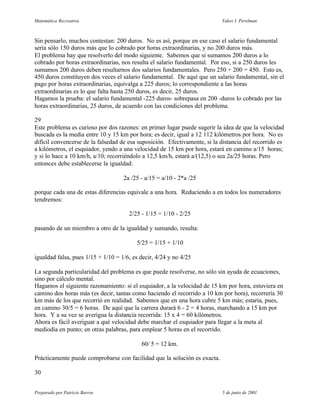 Matemática Recreativa                                                      Yakov I. Perelman



Sin pensarlo, muchos contestan: 200 duros. No es así, porque en ese caso el salario fundamental
sería sólo 150 duros más que lo cobrado por horas extraordinarias, y no 200 duros más.
El problema hay que resolverlo del modo siguiente. Sabemos que si sumamos 200 duros a lo
cobrado por horas extraordinarias, nos resulta el salario fundamental. Por eso, si a 250 duros les
sumamos 200 duros deben resultarnos dos salarios fundamentales. Pero 250 + 200 = 450. Esto es,
450 duros constituyen dos veces el salario fundamental. De aquí que un salario fundamental, sin el
pago por horas extraordinarias, equivalga a 225 duros; lo correspondiente a las horas
extraordinarias es lo que falta hasta 250 duros, es decir, 25 duros.
Hagamos la prueba: el salario fundamental -225 duros- sobrepasa en 200 -duros lo cobrado por las
horas extraordinarias, 25 duros, de acuerdo con las condiciones del problema.

29
Este problema es curioso por dos razones: en primer lugar puede sugerir la idea de que la velocidad
buscada es la media entre 10 y 15 km por hora; es decir, igual a 12 112 kilómetros por hora. No es
difícil convencerse de la falsedad de esa suposición. Efectivamente, si la distancia del recorrido es
a kilómetros, el esquiador, yendo a una velocidad de 15 km por hora, estará en camino a/15 horas;
y si lo hace a 10 km/h, a/10; recorriéndolo a 12,5 km/h, estará a/(12,5) o sea 2a/25 horas. Pero
entonces debe establecerse la igualdad:

                                    2a /25 - a/15 = a/10 - 2*a /25

porque cada una de estas diferencias equivale a una hora. Reduciendo a en todos los numeradores
tendremos:

                                      2/25 - 1/15 = 1/10 - 2/25

pasando de un miembro a otro de la igualdad y sumando, resulta:

                                         5/25 = 1/15 + 1/10

igualdad falsa, pues 1/15 + 1/10 = 1/6, es decir, 4/24 y no 4/25

La segunda particularidad del problema es que puede resolverse, no sólo sin ayuda de ecuaciones,
sino por cálculo mental.
Hagamos el siguiente razonamiento: si el esquiador, a la velocidad de 15 km por hora, estuviera en
camino dos horas más (es decir, tantas como haciendo el recorrido a 10 km por hora), recorrería 30
km más de los que recorrió en realidad. Sabemos que en una hora cubre 5 km más; estaría, pues,
en camino 30/5 = 6 horas. De aquí que la carrera durará 6 - 2 = 4 horas, marchando a 15 km por
hora. Y a su vez se averigua la distancia recorrida: 15 x 4 = 60 kilómetros.
Ahora es fácil averiguar a qué velocidad debe marchar el esquiador para llegar a la meta al
mediodía en punto; en otras palabras, para emplear 5 horas en el recorrido.

                                           60/ 5 = 12 km.

Prácticamente puede comprobarse con facilidad que la solución es exacta.

30


Preparado por Patricio Barros                                               5 de junio de 2001
 