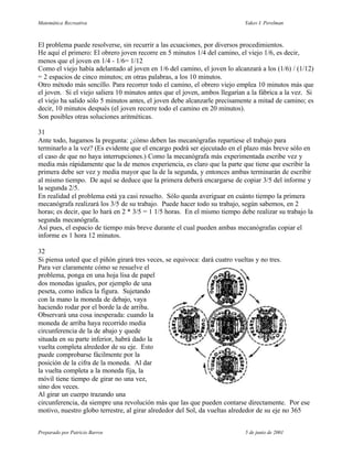 Matemática Recreativa                                                       Yakov I. Perelman



El problema puede resolverse, sin recurrir a las ecuaciones, por diversos procedimientos.
He aquí el primero: El obrero joven recorre en 5 minutos 1/4 del camino, el viejo 1/6, es decir,
menos que el joven en 1/4 - 1/6= 1/12
Como el viejo había adelantado al joven en 1/6 del camino, el joven lo alcanzará a los (1/6) / (1/12)
= 2 espacios de cinco minutos; en otras palabras, a los 10 minutos.
Otro método más sencillo. Para recorrer todo el camino, el obrero viejo emplea 10 minutos más que
el joven. Si el viejo saliera 10 minutos antes que el joven, ambos llegarían a la fábrica a la vez. Si
el viejo ha salido sólo 5 minutos antes, el joven debe alcanzarle precisamente a mitad de camino; es
decir, 10 minutos después (el joven recorre todo el camino en 20 minutos).
Son posibles otras soluciones aritméticas.

31
Ante todo, hagamos la pregunta: ¿cómo deben las mecanógrafas repartiese el trabajo para
terminarlo a la vez? (Es evidente que el encargo podrá ser ejecutado en el plazo más breve sólo en
el caso de que no haya interrupciones.) Como la mecanógrafa más experimentada escribe vez y
media más rápidamente que la de menos experiencia, es claro que la parte que tiene que escribir la
primera debe ser vez y media mayor que la de la segunda, y entonces ambas terminarán de escribir
al mismo tiempo. De aquí se deduce que la primera deberá encargarse de copiar 3/5 del informe y
la segunda 2/5.
En realidad el problema está ya casi resuelto. Sólo queda averiguar en cuánto tiempo la primera
mecanógrafa realizará los 3/5 de su trabajo. Puede hacer todo su trabajo, según sabemos, en 2
horas; es decir, que lo hará en 2 * 3/5 = 1 1/5 horas. En el mismo tiempo debe realizar su trabajo la
segunda mecanógrafa.
Así pues, el espacio de tiempo más breve durante el cual pueden ambas mecanógrafas copiar el
informe es 1 hora 12 minutos.

32
Si piensa usted que el piñón girará tres veces, se equivoca: dará cuatro vueltas y no tres.
Para ver claramente cómo se resuelve el
problema, ponga en una hoja lisa de papel
dos monedas iguales, por ejemplo de una
peseta, como indica la figura. Sujetando
con la mano la moneda de debajo, vaya
haciendo rodar por el borde la de arriba.
Observará una cosa inesperada: cuando la
moneda de arriba haya recorrido media
circunferencia de la de abajo y quede
situada en su parte inferior, habrá dado la
vuelta completa alrededor de su eje. Esto
puede comprobarse fácilmente por la
posición de la cifra de la moneda. Al dar
la vuelta completa a la moneda fija, la
móvil tiene tiempo de girar no una vez,
sino dos veces.
Al girar un cuerpo trazando una
circunferencia, da siempre una revolución más que las que pueden contarse directamente. Por ese
motivo, nuestro globo terrestre, al girar alrededor del Sol, da vueltas alrededor de su eje no 365


Preparado por Patricio Barros                                               5 de junio de 2001
 
