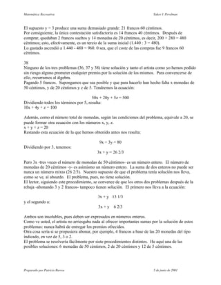 Matemática Recreativa                                                      Yakov I. Perelman



El supuesto y = 3 produce una suma demasiado grande: 21 francos 60 céntimos.
Por consiguiente, la única contestación satisfactoria es 14 francos 40 céntimos. Después de
comprar, quedaban 2 francos sueltos y 14 monedas de 20 céntimos, es decir, 200 + 280 = 480
céntimos; esto, efectivamente, es un tercio de la suma inicial (1.440 : 3 = 480).
Lo gastado ascendió a 1.440 - 480 = 960. 0 sea, que el coste de las compras fue 9 francos 60
céntimos.

38
Ninguno de los tres problemas (36, 37 y 38) tiene solución y tanto el artista como yo hemos podido
sin riesgo alguno prometer cualquier premio por la solución de los mismos. Para convencerse de
ello, recurramos al álgebra.
Pagando 5 francos. Supongamos que sea posible y que para hacerlo han hecho falta x monedas de
50 céntimos, y de 20 céntimos y z de 5. Tendremos la ecuación:

                                       50x + 20y + 5z = 500
Dividiendo todos los términos por 5, resulta:
10x + 4y + z = 100

Además, como el número total de monedas, según las condiciones del problema, equivale a 20, se
puede formar otra ecuación con los números x, y, z.
x + y + z = 20
Restando esta ecuación de la que hemos obtenido antes nos resulta:

                                           9x + 3y = 80
Dividiendo por 3, tenemos:
                                          3x + y = 26 2/3

Pero 3x -tres veces el número de monedas de 50 céntimos- es un número entero. El número de
monedas de 20 céntimos -y- es asimismo un número entero. La suma de dos enteros no puede ser
nunca un número mixto (26 2/3). Nuestro supuesto de que el problema tenía solución nos lleva,
como se ve, al absurdo. El problema, pues, no tiene solución.
El lector, siguiendo este procedimiento, se convence de que los otros dos problemas después de la
rebaja -abonando 3 y 2 francos- tampoco tienen solución. El primero nos lleva a la ecuación:

                                          3x + y 13 1/3
y el segundo a:
                                           3x + y   6 2/3

Ambos son insolubles, pues deben ser expresados en números enteros.
Como ve usted, el artista no arriesgaba nada al ofrecer importantes sumas por la solución de estos
problemas: nunca habrá de entregar los premios ofrecidos.
Otra cosa sería si se propusiera abonar, por ejemplo, 4 francos a base de las 20 monedas del tipo
indicado, en vez de 5, 3 o 2.
El problema se resolvería fácilmente por siete procedimientos distintos. He aquí una de las
posibles soluciones: 6 monedas de 50 céntimos, 2 de 20 céntimos y 12 de 5 céntimos.




Preparado por Patricio Barros                                              5 de junio de 2001
 