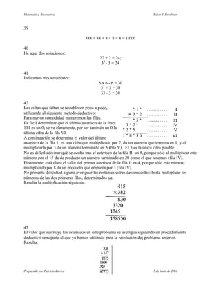 Matemática Recreativa                                                           Yakov I. Perelman



39

                                      888 + 88 + 8 + 8 + 8 = 1.000

40
He aquí dos soluciones:
                                               22 + 2 = 24;
                                                33 - 3 = 24

41
Indicamos tres soluciones:
                                              6 x 6 - 6 = 30
                                               33 + 3 = 30
                                               33 - 3 = 30

42
Las cifras que faltan se restablecen poco a poco,
utilizando el siguiente método deductivo:
Para mayor comodidad numeremos las filas:
Es fácil determinar que el último asterisco de la línea
111 es un 0; se ve claramente, por ser también un 0 la
última cifra de la fila VI.
A continuación se determina el valor del último
asterisco de la fila 1; es una cifra que multiplicada por 2, da un número que termina en 0, y al
multiplicarla por 3 da un número terminado en 5 (fila V). El 5 es la única cifra posible.
No es difícil adivinar qué se oculta tras el asterisco de la fila II: un 8, porque sólo al multiplicar este
número por el 15 da de producto un número terminado en 20 como el que tenemos (fila IV).
Finalmente, está claro el valor del primer asterisco de la fila 1: es 4, porque sólo este número
multiplicado por 8 da un producto que empieza por 3 (fila IV).
No presenta dificultad alguna averiguar las restantes cifras desconocidas: basta multiplicar los
números de las dos primeras filas, determinados ya.
Resulta la multiplicación siguiente:




43
El valor que sustituye los asteriscos en este problema se averigua siguiendo un procedimiento
deductivo semejante al que ya hemos utilizado para la resolución de¡ problema anterior.
Resulta:




Preparado por Patricio Barros                                                   5 de junio de 2001
 