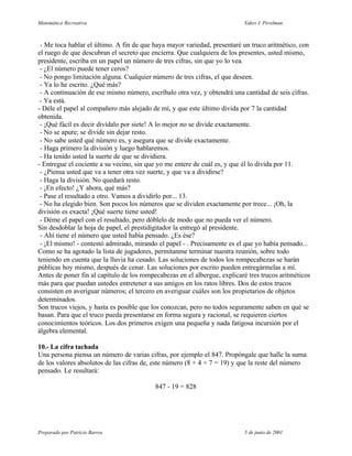 Matemática Recreativa                                                      Yakov I. Perelman



 - Me toca hablar el último. A fin de que haya mayor variedad, presentaré un truco aritmético, con
el ruego de que descubran el secreto que encierra. Que cualquiera de los presentes, usted mismo,
presidente, escriba en un papel un número de tres cifras, sin que yo lo vea.
 - ¿El número puede tener ceros?
 - No pongo limitación alguna. Cualquier número de tres cifras, el que deseen.
 - Ya lo he escrito. ¿Qué más?
 - A continuación de ese mismo número, escríbalo otra vez, y obtendrá una cantidad de seis cifras.
 - Ya está.
- Déle el papel al compañero más alejado de mí, y que este último divida por 7 la cantidad
obtenida.
 - ¡Qué fácil es decir divídalo por siete! A lo mejor no se divide exactamente.
 - No se apure; se divide sin dejar resto.
 - No sabe usted qué número es, y asegura que se divide exactamente.
 - Haga primero la división y luego hablaremos.
 - Ha tenido usted la suerte de que se dividiera.
- Entregue el cociente a su vecino, sin que yo me entere de cuál es, y que él lo divida por 11.
 - ¿Piensa usted que va a tener otra vez suerte, y que va a dividirse?
 - Haga la división. No quedará resto.
 - ¡En efecto! ¿Y ahora, qué más?
 - Pase el resultado a otro. Vamos a dividirlo por... 13.
 - No ha elegido bien. Son pocos los números que se dividen exactamente por trece... ¡Oh, la
división es exacta! ¡Qué suerte tiene usted!
 - Déme el papel con el resultado, pero dóblelo de modo que no pueda ver el número.
Sin desdoblar la hoja de papel, el prestidigitador la entregó al presidente.
 - Ahí tiene el número que usted había pensado. ¿Es ése?
 - ¡El mismo! - contestó admirado, mirando el papel - . Precisamente es el que yo había pensado...
Como se ha agotado la lista de jugadores, permítanme terminar nuestra reunión, sobre todo
teniendo en cuenta que la lluvia ha cesado. Las soluciones de todos los rompecabezas se harán
públicas hoy mismo, después de cenar. Las soluciones por escrito pueden entregármelas a mí.
Antes de poner fin al capítulo de los rompecabezas en el albergue, explicaré tres trucos aritméticos
más para que puedan ustedes entretener a sus amigos en los ratos libres. Dos de estos trucos
consisten en averiguar números; el tercero en averiguar cuáles son los propietarios de objetos
determinados.
Son trucos viejos, y hasta es posible que los conozcan, pero no todos seguramente saben en qué se
basan. Para que el truco pueda presentarse en forma segura y racional, se requieren ciertos
conocimientos teóricos. Los dos primeros exigen una pequeña y nada fatigosa incursión por el
álgebra elemental.

10.- La cifra tachada
Una persona piensa un número de varias cifras, por ejemplo el 847. Propóngale que halle la suma
de los valores absolutos de las cifras de, este número (8 + 4 + 7 = 19) y que la reste del número
pensado. Le resultará:

                                           847 - 19 = 828




Preparado por Patricio Barros                                              5 de junio de 2001
 