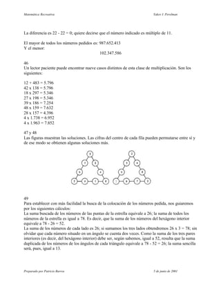 Matemática Recreativa                                                      Yakov I. Perelman




La diferencia es 22 - 22 = 0; quiere decirse que el número indicado es múltiplo de 11.

El mayor de todos los números pedidos es: 987.652.413
Y el menor:
                                          102.347.586

46
Un lector paciente puede encontrar nueve casos distintos de esta clase de multiplicación. Son los
siguientes:

12 + 483 = 5.796
42 x 138 = 5.796
18 x 297 = 5.346
27 x 198 = 5.346
39 x 186 = 7.254
48 x 159 = 7.632
28 x 157 = 4.396
4 x 1.738 = 6.952
4 x 1.963 = 7.852

47 y 48
Las figuras muestran las soluciones. Las cifras del centro de cada fila pueden permutarse entre sí y
de ese modo se obtienen algunas soluciones más.




49
Para establecer con más facilidad la busca de la colocación de los números pedida, nos guiaremos
por los siguientes cálculos:
La suma buscada de los números de las puntas de la estrella equivale a 26; la suma de todos los
números de la estrella es igual a 78. Es decir, que la suma de los números del hexágono interior
equivale a 78 - 26 = 52.
La suma de los números de cada lado es 26; si sumamos los tres lados obtendremos 26 x 3 = 78; sin
olvidar que cada número situado en un ángulo se cuenta dos veces. Como la suma de los tres pares
interiores (es decir, del hexágono interior) debe ser, según sabemos, igual a 52, resulta que la suma
duplicada de los números de los ángulos de cada triángulo equivale a 78 - 52 = 26; la suma sencilla
será, pues, igual a 13.




Preparado por Patricio Barros                                              5 de junio de 2001
 