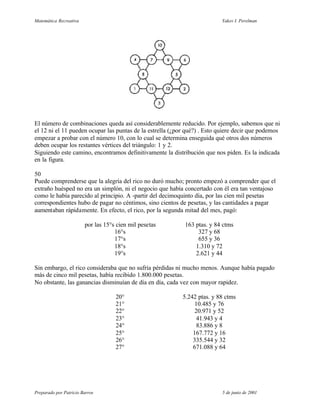 Matemática Recreativa                                                     Yakov I. Perelman




El número de combinaciones queda así considerablemente reducido. Por ejemplo, sabemos que ni
el 12 ni el 11 pueden ocupar las puntas de la estrella (¿por qué?) . Esto quiere decir que podemos
empezar a probar con el número 10, con lo cual se determina enseguida qué otros dos números
deben ocupar los restantes vértices del triángulo: 1 y 2.
Siguiendo este camino, encontramos definitivamente la distribución que nos piden. Es la indicada
en la figura.

50
Puede comprenderse que la alegría del rico no duró mucho; pronto empezó a comprender que el
extraño huésped no era un simplón, ni el negocio que había concertado con él era tan ventajoso
como le había parecido al principio. A -partir del decimoquinto día, por las cien mil pesetas
correspondientes hubo de pagar no céntimos, sino cientos de pesetas, y las cantidades a pagar
aumentaban rápidamente. En efecto, el rico, por la segunda mitad del mes, pagó:

                        por las 15°s cien mil pesetas       163 ptas. y 84 ctms
                                    16°s                         327 y 68
                                    17°s                         655 y 36
                                    18°s                        1.310 y 72
                                    19°s                        2.621 y 44

Sin embargo, el rico consideraba que no sufría pérdidas ni mucho menos. Aunque había pagado
más de cinco mil pesetas, había recibido 1.800.000 pesetas.
No obstante, las ganancias disminuían de día en día, cada vez con mayor rapidez.

                                    20°                    5.242 ptas. y 88 ctms
                                    21°                         10.485 y 76
                                    22°                         20.971 y 52
                                    23°                          41.943 y 4
                                    24°                          83.886 y 8
                                    25°                        167.772 y 16
                                    26°                        335.544 y 32
                                    27°                        671.088 y 64




Preparado por Patricio Barros                                             5 de junio de 2001
 