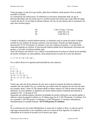 Matemática Recreativa                                                       Yakov I. Perelman



Tenía que pagar ya más de lo que recibía. ¡Qué bien le hubiera venido pararse! Pero no podía
rescindir el contrato.
La continuación fue todavía peor. El millonario se convenció, demasiado tarde, de que el
desconocido había sido más astuto que él y recibiría mucho más dinero que el que había de pagar.
A partir del día 28, el rico hubo de abonar millones. Por fin, los dos últimos días lo arruinaron. He
aquí estos enormes pagos:


                                 28°                      1.342.177 ptas. y 28 ctms
                                 29°                           2.684.354 y 56
                                 30°                           5.368.709 y 12


Cuando el huésped se marchó definitivamente, el millonario sacó la cuenta de cuánto le habían
costado los tres millones de pesetas a primera vista tan baratos. Resultó que había pagado al
desconocido 10.737.418 pesetas 23 céntimos. Casi once millones de pesetas. Y eso que había
empezado pagando un céntimo. El desconocido hubiera podido llevar diariamente trescientas mil
pesetas, y con todo, no hubiera perdido nada.
Antes de terminar esta historia, voy a indicar el procedimiento de acelerar el cálculo de las pérdidas
de nuestro millonario; en otras palabras, cómo puede hacerse la suma de la serie de números:

1 + 2 + 4 + 8 + 16 + 32 + 64 +...

No es difícil observar la siguiente particularidad de estos números:

1=1
2=1+1
4 =(1 + 2) + 1
8 =(1 + 2 + 4) + 1
16 =(1 + 2 + 4 + 8) + 1
32 =(1 + 2 + 4 + 8 + 16) + 1
etc.

Vemos que cada uno de los números de esta serie es igual al conjunto de todos los anteriores
sumados más una unidad. Por eso, cuando hay que sumar todos los números de una serie de éstas,
por ejemplo, desde 1 hasta 32.768, bastará añadir al último número (32.768) la suma de todos los
anteriores. En otras palabras, le añadimos ese mismo último número restándole previamente la
unidad (32.768 - l). Resulta 65.535.
Siguiendo este método pueden calcularse las pérdidas de nuestro millonario con mucha rapidez si
sabemos cuánto ha pagado la última vez. El último pago fue de 5.368.709 pesetas 12 céntimos. Por
eso, sumando 5.368.709 pesetas 12 céntimos y 5.368.709 pesetas 11 céntimos, obtendremos
inmediatamente el resultado buscado: 10.737.418 pesetas 23 céntimos.

51
Si se continuase de este modo difundiéndose el rumor por la ciudad, es decir, si cada uno que lo
oiga logra comunicárselo a tres ciudadanos más en el cuarto de hora siguiente, la ciudad irá
enterándose de la noticia de acuerdo con el horario que sigue:


Preparado por Patricio Barros                                                5 de junio de 2001
 