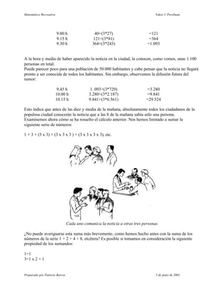 Matemática Recreativa                                                           Yakov I. Perelman




                        9.00 h                  40+(3*27)                    =121
                        9.15 h                 121+(3*81)                    =364
                        9.30 h                364+(3*243)                   =1.093


A la hora y media de haber aparecido la noticia en la ciudad, la conocen, como vemos, unas 1.100
personas en total.
Puede parecer poco para una población de 50.000 habitantes y cabe pensar que la noticia no llegará
pronto a ser conocida de todos los habitantes. Sin embargo, observemos la difusión futura del
rumor:

                         9.45 h              1. 093+(3*729)                =3.280
                        10.00 h             3.280+(3*2.187)                =9.841
                        10.15 h             9.841+(3*6.561)                =29.524

Esto indica que antes de las diez y media de la mañana, absolutamente todos los ciudadanos de la
populosa ciudad conocerán la noticia que a las 8 de la mañana sabía sólo una persona.
Examinemos ahora cómo se ha resuelto el cálculo anterior. Nos hemos limitado a sumar la
siguiente serie de números:

1 + 3 + (3 x 3) + (3 x 3 x 3 ) + (3 x 3 x 3 x 3), etc.




                                Cada uno comunica la noticia a otras tres personas

¿No puede averiguarse esta suma más brevemente, como hemos hecho antes con la suma de los
números de la serie 1 + 2 + 4 + 8, etcétera? Es posible si tomamos en consideración la siguiente
propiedad de los sumandos:

1=1
3=1 x 2 + 1


Preparado por Patricio Barros                                                   5 de junio de 2001
 