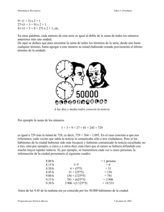 Matemática Recreativa                                                             Yakov I. Perelman



9= (1 + 3) x 2 + 1
27=(1 + 3 + 9) x 2 + 1
81=(1 + 3 + 9 + 27) x 2 + 1, etc.

En otras palabras, cada número de esta serie es igual al doble de la suma de todos los números
anteriores más una unidad.
De aquí se deduce que para encontrar la suma de todos los términos de la serie, desde uno hasta
cualquier término, basta agregar a este número su mitad (habiendo restado previamente el último
término de la unidad).




                                    A las diez y media todos conocen la noticia


Por ejemplo la suma de los números

                                         1 + 3 + 9 + 27 + 81 + 243 + 729

es igual a 729 más la mitad de 728; es decir, 729 + 364 = 1.093. En el caso concreto a que nos
referíamos, cada vecino que sabía la noticia la comunicaba sólo a tres ciudadanos. Pero si los
habitantes de la ciudad hubieran sido más locuaces y hubieran comunicado la noticia escuchada, no
a tres, sino por ejemplo, a cinco o a otros diez, está claro que el rumor se hubiera difundido con
mucha mayor rapidez todavía. Si, por ejemplo, se transmitiera cada vez a cinco personas, la
información de la ciudad presentaría el siguiente cuadro:

                           8.00 h                                       = 1 persona
                           8.15 h                  1+5                      =6
                           8.30 h               6 + (5*5)                  = 31
                           8.45 h              31 + (25*5)                 = 156
                           9.00 h             156 + (125*5)                = 781
                           9.15 h             781 + (625*5)               = 3.906
                           9.30 h           3.906 +(3.125*5)             = 19.531

Antes de las 9.45 de la mañana era ya conocida por los 50.000 habitantes de la ciudad.


Preparado por Patricio Barros                                                     5 de junio de 2001
 