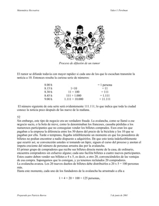 Matemática Recreativa                                                      Yakov I. Perelman




                                    Proceso de difusión de un rumor


El rumor se difunde todavía con mayor rapidez si cada uno de los que lo escuchan transmite la
noticia a 10. Entonces resulta la curiosa serie de números:

                           8.00 h                                 = 1 persona
                           8.15 h            1+10                    = 11
                           8.30 h          11 + 100                  = 111
                           8.45 h         111 + 1.000               = 1.111
                           9.00 h       1.111 + 10.000             = 11.111

 El número siguiente de esta serie será evidentemente 111.111; lo que indica que toda la ciudad
conoce la noticia poco después de las nueve de la mañana.

52
Sin embargo, este tipo de negocio era un verdadero fraude. La avalancha, como se llamó a ese
negocio sucio, o la bola de nieve, como la denominaban los franceses, causaba pérdidas a los
numerosos participantes que no conseguían vender los billetes comprados. Esos eran los que
pagaban a la empresa la diferencia entre los 50 duros del precio de la bicicleta y los 10 que se
pagaban por ella. Tarde o temprano, llegaba infaliblemente un momento en que los poseedores de
billetes no podían encontrar a nadie dispuesto a adquirirlos. De que esto tenía indefectiblemente
que ocurrir así, se convencerán ustedes si tomando un lápiz, siguen el curso del proceso y anotan el
ímpetu creciente del número de personas arrastra das por la avalancha.
El primer grupo de compradores que recibe sus billetes directa mente de la casa, de ordinario,
encuentra compradores sin esfuerzo alguno; cada uno facilita billetes a cuatro nuevos participantes.
Estos cuatro deben vender sus billetes a 4 x 5, es decir, a otro 20, convenciéndoles de las ventajas
de esa compra. Supongamos que lo consigan, y ya tenemos reclutados 20 compradores.
La avalancha avanza. Los 20 nuevos dueños de billetes debe distribuirlos a 20 x 5 = 100 personas
más.
Hasta este momento, cada uno de los fundadores de la avalancha ha arrastrado a ella a

                                    1 + 4 + 20 + 100 = 125 personas,




Preparado por Patricio Barros                                              5 de junio de 2001
 