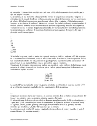 Matemática Recreativa                                                       Yakov I. Perelman



de las cuales 25 han recibido una bicicleta cada uno, y 100 sólo la esperanza de adquirirla, por lo
que han pagado 10 duros.
La avalancha, en ese momento, sale del estrecho círculo de las personas conocidas y empieza a
extenderse por la ciudad, donde sin embargo, es cada vez más difícil encontrar nuevos compradora
de billetes. El indicado centenar de poseedores de billetes debe venderlos a 500 ciudadanos más,
los que a su vez habrán de reclutar 2.500 nuevas víctimas. La ciudad queda muy pronto inundada d
billetes, y resulta bastante difícil encontrar nuevas personas dispuestas y deseosas de comprarlos.
Ya ven ustedes que el número de personas arrastradas por 1 avalancha crece en virtud de la misma
ley matemática que acabamos de examinar al referirnos a la divulgación de rumores. He aquí 1
pirámide numérica que resulta:

1
4
20
100
500
2.500
12.500
62.500

Si la ciudad es grande y toda la población capaz de montar en bicicleta asciende a 62.500 personas,
en el momento que examinamos, es decir, a la octava vuelta, la avalancha debe desaparecer. Todos
han resultado absorbidos por ella, pero sólo la quinta parte ha recibido bicicleta; las restantes 4/5
partes tienen en sus manos billetes, pero no encuentran a quién venderlos.
Una ciudad de población más numerosa, incluso una capital de varios millones de habitantes, puede
saturarse de billetes prometedores al cabo de pocas vueltas, ya que la magnitud de la avalancha
aumenta con rapidez increíble.

                                               312.500
                                              1.562.500
                                              7.812.500
                                             39.062.500

La vuelta 12° de la avalancha, como ven, podría arrastrar a la población de toda una nación, y 4/5
de la población quedarían engañados por los organizadores de la avalancha.


53
Empezaron las visitas diarias de Terencio a la tesorería imperial. Ésta se hallaba cerca del salón del
trono, y los primeros viajes no costaron esfuerzo alguno a Terencio.
El primer día sacó de la tesorería un solo bras. Era una pequeña monedita de 21 mm de diámetro y
5 g de peso. (Peso y tamaño aproximado de una moneda de 5 pesetas, acuñada en nuestros días.)
El segundo, tercero, cuarto, quinto y sexto viajes fueron también fáciles: el guerrero trasladó
monedas que pesaban 2, 4, 8, 16 y 32 veces más que la primera.
La séptima moneda pesaba 320 gramos -según el sistema moderno de pesas y medidas- y tenía 8
cm de diámetro (84 mm exactamente).



Preparado por Patricio Barros                                               5 de junio de 2001
 