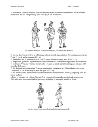 Matemática Recreativa                                                     Yakov I. Perelman



El octavo día, Terencio hubo de sacar de la tesorería una moneda correspondiente a 128 unidades
monetarias. Pesaba 640 gramos y tenía unos 10,50 cm de anchura.




                        La séptima moneda, la novena moneda y la undécima moneda

El noveno día, Terencio llevó al salón imperial una moneda equivalente a 256 unidades monetarias.
Tenía 13 cm de ancho y pesaba 1,25 kg.
El duodécimo día, la moneda alcanzó casi 27 cm de diámetro con un peso de 10,25 kg.
El emperador, que hasta aquel entonces había contemplado afablemente al guerrero, no disimulaba
ya su triunfo. Veía que Terencio había hecho 12 viajes y sacado de la tesorería poco más de 2.000
monedas de bronce.
El día decimotercero esperaba a Terencio una moneda equivalente a 4.096 unidades monetarias.
Tenía unos 34 cm de ancho y su peso era igual a 20,5 kg.
El día decimocuarto, Terencio sacó de la tesorería una pesada moneda de 41 kg de peso y unos 42
cm de anchura.
-¿Estás ya cansado, mi valiente Terencio? -le preguntó el emperador, reprimiendo una sonrisa.
-No, señor mío -contestó ceñudo el guerrero, secándose el sudor que bañaba su frente.




                            La decimotercera moneda y la decimoquinta moneda




Preparado por Patricio Barros                                             5 de junio de 2001
 