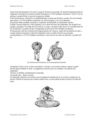 Matemática Recreativa                                                        Yakov I. Perelman



Llegó el día decimoquinto. Ese día, la carga de Terencio fue pesada. Se arrastró lentamente hasta el
emperador, llevando una enorme moneda formada por 16.384 unidades monetarias. Tenía 53 cm de
anchura y pesaba 80 kg: el peso de un guerrero talludo.
El día decimosexto, el guerrero se tambaleaba bajo la carga que llevaba a cuestas. Era una moneda
equivalente a 32.768 unidades monetarias, de 164 kg de peso y 67 cm de diámetro.
El guerrero había quedado extenuado y respiraba con dificultad. El emperador sonreía...
Cuando Terencio apareció, al día siguiente, en el salón del trono del emperador, fue acogido con
grandes carcajadas. No podía llevar en brazos su carga, y la hacía rodar ante él. La moneda tenía 84
cm de diámetro y pesaba 328 kg. Correspondía al peso de 65.536 unidades monetarias.
El decimoctavo día fue el último del enriquecimiento de Terencio. Aquel día terminaron las idas y
venidas desde la tesorería al salón del emperador. Esta vez hubo de llevar una moneda
correspondiente a 131.072 unidades monetarias. Tenía más de un metro de diámetro y pesaba 655
kg.




                                La decimosexta moneda y la decimoséptima moneda

Utilizando la lanza como si fuera una palanca, Terencio, con enorme esfuerzo, apenas si pudo
hacerla llegar rodando al salón. La gigantesca moneda cayó con estrépito a las plantas del
emperador.
Terencio se hallaba completamente extenuado.
-No puedo más... Basta -susurró.
El emperador reprimió con esfuerzo una carcajada de satisfacción al ver el éxito completo de su
astucia. Ordenó al tesorero que contara cuántos bras, en total, había llevado Terencio al salón del
trono.




Preparado por Patricio Barros                                                5 de junio de 2001
 
