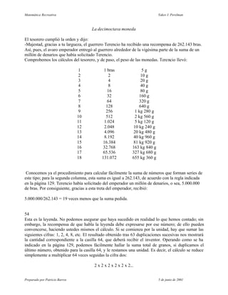 Matemática Recreativa                                                        Yakov I. Perelman



                                      La decimoctava moneda

El tesorero cumplió la orden y dijo:
-Majestad, gracias a tu largueza, el guerrero Terencio ha recibido una recompensa de 262.143 bras.
Así, pues, el avaro emperador entregó al guerrero alrededor de la vigésima parte de la suma de un
millón de denarios que había solicitado Terencio.
Comprobemos los cálculos del tesorero, y de paso, el peso de las monedas. Terencio llevó:

                                 1           1 bras                 5g
                                 2               2                 10 g
                                 3               4                 20 g
                                 4               8                 40 g
                                 5              16                 80 g
                                 6              32                160 g
                                 7              64                320 g
                                 8             128                640 g
                                 9             256              1 kg 280 g
                                10             512              2 kg 560 g
                                11            1.024             5 kg 120 g
                                12            2.048            10 kg 240 g
                                13            4.096            20 kg 480 g
                                14            8.192            40 kg 960 g
                                15           16.384            81 kg 920 g
                                16           32.768           163 kg 840 g
                                17           65.536           327 kg 680 g
                                18          131.072           655 kg 360 g


 Conocemos ya el procedimiento para calcular fácilmente la suma de números que forman series de
este tipo; para la segunda columna, esta suma es igual a 262.143, de acuerdo con la regla indicada
en la página 129. Terencio había solicitado del emperador un millón de denarios, o sea, 5.000.000
de bras. Por consiguiente, gracias a esta treta del emperador, recibió:

5.000.000/262.143 = 19 veces menos que la suma pedida.


54
Esta es la leyenda. No podemos asegurar que haya sucedido en realidad lo que hemos contado; sin
embargo, la recompensa de que habla la leyenda debe expresarse por ese número; de ello pueden
convencerse, haciendo ustedes mismos el cálculo. Si se comienza por la unidad, hay que sumar las
siguientes cifras: 1, 2, 4, 8, etc. El resultado obtenido tras 63 duplicaciones sucesivas nos mostrará
la cantidad correspondiente a la casilla 64, que deberá recibir el inventor. Operando como se ha
indicado en la página 129, podemos fácilmente hallar la suma total de granos, si duplicamos el
último número, obtenido para la casilla 64, y le restamos una unidad. Es decir, el cálculo se reduce
simplemente a multiplicar 64 veces seguidas la cifra dos:

                                       2 x 2 x 2 x 2 x 2 x 2...


Preparado por Patricio Barros                                                5 de junio de 2001
 