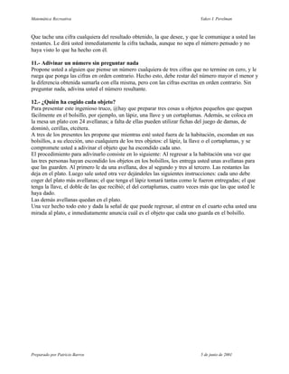 Matemática Recreativa                                                        Yakov I. Perelman



Que tache una cifra cualquiera del resultado obtenido, la que desee, y que le comunique a usted las
restantes. Le dirá usted inmediatamente la cifra tachada, aunque no sepa el número pensado y no
haya visto lo que ha hecho con él.

11.- Adivinar un número sin preguntar nada
Propone usted a alguien que piense un número cualquiera de tres cifras que no termine en cero, y le
ruega que ponga las cifras en orden contrario. Hecho esto, debe restar del número mayor el menor y
la diferencia obtenida sumarla con ella misma, pero con las cifras escritas en orden contrario. Sin
preguntar nada, adivina usted el número resultante.

12.- ¿Quién ha cogido cada objeto?
Para presentar este ingenioso truco, @hay que preparar tres cosas u objetos pequeños que quepan
fácilmente en el bolsillo, por ejemplo, un lápiz, una llave y un cortaplumas. Además, se coloca en
la mesa un plato con 24 avellanas; a falta de ellas pueden utilizar fichas del juego de damas, de
dominó, cerillas, etcétera.
A tres de los presentes les propone que mientras esté usted fuera de la habitación, escondan en sus
bolsillos, a su elección, uno cualquiera de los tres objetos: el lápiz, la llave o el cortaplumas, y se
compromete usted a adivinar el objeto que ha escondido cada uno.
El procedimiento para adivinarlo consiste en lo siguiente: Al regresar a la habitación una vez que
las tres personas hayan escondido los objetos en los bolsillos, les entrega usted unas avellanas para
que las guarden. Al primero le da una avellana, dos al segundo y tres al tercero. Las restantes las
deja en el plato. Luego sale usted otra vez dejándoles las siguientes instrucciones: cada uno debe
coger del plato más avellanas; el que tenga el lápiz tomará tantas como le fueron entregadas; el que
tenga la llave, el doble de las que recibió; el del cortaplumas, cuatro veces más que las que usted le
haya dado.
Las demás avellanas quedan en el plato.
Una vez hecho todo esto y dada la señal de que puede regresar, al entrar en el cuarto echa usted una
mirada al plato, e inmediatamente anuncia cuál es el objeto que cada uno guarda en el bolsillo.




Preparado por Patricio Barros                                                5 de junio de 2001
 