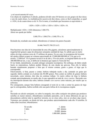 Matemática Recreativa                                                               Yakov I. Perelman




 y así sucesivamente 64 veces.
Con objeto de simplificar el cálculo, podemos dividir estos 64 factores en seis grupos de diez doses
y uno de cuatro doses. La multiplicación sucesiva de diez doses, como es fácil comprobar, es igual
a 1.024 y la de cuatro doses es de 16. Por lo tanto, el resultado que buscamos es equivalente a:

                                1.024 x 1.024 x 1.024 x 1.024 x 1.024 x 1.024 x 16.

Multiplicando 1.024 x 1.024 obtenemos 1.048.576.
Ahora nos queda por hallar:

                                     1.048.576 x 1.048.576 x 1.048.576 x 16.

Restando de¡ resultado una unidad, obtendremos el número de granos buscado:

                                           18.446.744.073.709.551.615.

Para hacernos una idea de la inmensidad de esta cifra gigante, calculemos aproximadamente la
magnitud del granero capaz de almacenar semejante cantidad de trigo. Es sabido que un metro
cúbico de trigo contiene cerca de 15 millones de granos. En ese caso, la recompensa del inventor
del ajedrez deberá ocupar un volumen aproximado de 12.000.000.000.000 m3 , 0 lo que es lo
mismo, 12.000 km3 . Si el granero tuviera 4 m de alto y 10 m de ancho, su longitud habría de ser de
300.000.000 de km, o sea, el doble de la distancia que separa la Tierra del Sol.
El rey hindú, naturalmente, no pudo entregar semejante recompensa. Sin embargo, de haber estado
fuerte en matemáticas, hubiera podido librarse de esta deuda tan gravosa. Para ello le habría
bastado simplemente proponer a Seta que él mismo contara, grano a grano, el trigo que le
correspondía.
Efectivamente, si Seta, puesto a contar, hubiera trabajado noche y día, contando un grano por
segundo, habría contado en el primer día 86.400 granos. Para contar un millón de granos hubiera
necesitado, como mínimo, diez días de continuo trabajo. Un metro cúbico de trigo lo hubiera
contado aproximadamente en medio año, lo que supondría un total de cinco cuartos. Haciendo esto
sin interrupción durante diez años, hubiera contado cien cuartos como máximo, por mucho que se
esforzase.
Por consiguiente, aunque Seta hubiera consagrado el resto de su vida a contar los granos de trigo
que le correspondían, habría recibido sólo una parte ínfima de la recompensa exigida.

55
Haciendo un cálculo semejante, no sobre la amapola, sino sobre cualquier otra planta que produzca
semillas en menor número, obtendríamos resultados parecidos, con la única diferencia de que su
descendencia cubriría toda la superficie terrestre, no en cinco años, sino en un plazo algo mayor.
Tomemos, por ejemplo, un diente de león, que produce aproximadamente cada año 10 semillas. Si
todas ellas crecieran, obtendríamos:

                        En un año                                     1   planta
                        2 años                                      100   plantas
                        3                                        10.000   plantas
                        4                                     1.000.000   plantas


Preparado por Patricio Barros                                                       5 de junio de 2001
 