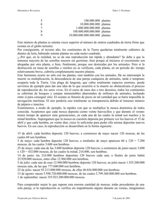 Matemática Recreativa                                                         Yakov I. Perelman



                        5                           100.000.000     plantas
                        6                        10.000.000.000     plantas
                        7                     1.000.000.000.000     plantas
                        8                   100.000.000.000.000     plantas
                        9                10.000.000.000.000.000     plantas

Este número de plantas es setenta veces superior al número de metros cuadrados de tierra firme que
existen en el globo terrestre.
Por consiguiente, al noveno año, los continentes de la Tierra quedarían totalmente cubiertos de
dientes de león, habiendo setenta plantas en cada metro cuadrado.
¿-,Por qué, en la realidad, no se da una reproducción tan rápida y abundante? Se debe a que la
inmensa mayoría de las semillas mueren sin germinar, bien porque al iniciarse el crecimiento son
ahogadas por otra planta, o bien, finalmente, porque son destruidas por los animales. Pero si la
destrucción en masa de semillas y retoños no se verificara, cada planta, en un período de- tiempo
relativamente breve, cubriría completamente nuestro planeta.
Este fenómeno ocurre no sólo con las plantas, sino también con los animales. De no interrumpir la
muerte su multiplicación, la descendencia de una pareja cualquiera de animales, tarde o temprano
ocuparía toda la Tierra. Una plaga de langosta, que cubre totalmente espacios enormes, puede
servirnos de ejemplo para dar una idea de lo que ocurriría si la muerte no obstaculizara el proceso
de reproducción de, los seres vivos. En el curso de unos dos o tres decenios, todos los continentes
se cubrirían de bosques y estepas intransitables abarrotados de millones de animales, luchando
entre sí para conseguir sitio. El océano se llenaría de peces en tal cantidad que se haría imposible la
navegación marítima. El aire perdería casi totalmente su transparencia debido al inmenso número
de pájaros e insectos.
Examinemos, a modo de ejemplo, la rapidez con que se multiplica la mosca doméstica de todos
conocida. Aceptemos que cada mosca deposita ciento veinte huevecillos y que durante el verano
tienen tiempo de aparecer siete generaciones, en cada una de las cuales la mitad son machos y la
mitad hembras. Supongamos que la mosca en cuestión deposita por primera vez los huevos el 15 de
abril y que cada hembra, en veinte días, crece lo suficiente para poder ella misma depositar nuevos
huevos. En ese caso, la reproducción se desarrollará en la forma siguiente:

15 de abril: cada hembra deposita 120 huevos; a comienzos de mayo nacen 120 moscas, de las
cuales 60 son hembras.
5 de mayo: cada hembra deposita 120 huevos; a mediados de mayo aparecen 60 x 120 = 7.200
moscas, de las cuales 3.600 son hembras.
25 de mayo: cada una de las 3.600 hembras deposita 120 huevos; a comienzos de junio nacen 3.600
x 120 = 432.000 moscas, de las cuales la mitad, 216.000, son hembras.
14 de junio: las 216.000 hembras depositan 120 huevos cada una; a finales de junio habrá
25.920.000 moscas, entre ellas 12.960.000 son hembras.
5 de julio: cada una de esas 12.960.000 hembras deposita 120 huevos; en julio nacen 1.555.200.000
moscas más, de las que 777.600.000 son hembras.
25 de julio: nacen 93.213.000.000 moscas, de ellas 46.656.000.000 son hembras.
13 de agosto: nacen 5.598.720.000.000 moscas, de las cuales 2.799.360.000.000 son hembras.
1 de septiembre: nacen 355.923.200.000.000 moscas.

Para comprender mejor lo que supone esta enorme cantidad de moscas, todas procedentes de una
sola pareja, si la reproducción se verifica sin impedimento alguno durante un verano, imaginemos


Preparado por Patricio Barros                                                 5 de junio de 2001
 