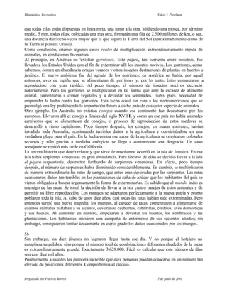 Matemática Recreativa                                                      Yakov I. Perelman



que todas ellas están dispuestas en línea recta, una junto a la otra. Midiendo una mosca, por término
medio, 5 mm, todas ellas, colocadas una tras otra, formarán una fila de 2.500 millones de km, o sea,
una distancia dieciocho veces mayor que la que separa la Tierra del Sol (aproximadamente como de
la Tierra al planeta Urano).
Como conclusión, citemos algunos casos reales de multiplicación extraordinariamente rápida de
animales, en condiciones favorables.
Al principio, en América no 'existían gorriones. Este pájaro, tan corriente entre nosotros, fue
llevado a los Estados Unidos con el fin de exterminar allí los insectos nocivos. Los gorriones, como
sabemos, comen en abundancia orugas voraces y otros insectos destructores de plantas en huertos y
jardines. El nuevo ambiente fue del agrado de los gorriones; en América no había, por aquel
entonces, aves de rapiña que se alimentaran de gorriones y, por lo tanto, éstos comenzaron a
reproducirse con gran rapidez. Al poco tiempo, el número de insectos nocivos decreció
notoriamente. Pero los gorriones se multiplicaron en tal forma que ante la escasez de alimento
animal, comenzaron a comer vegetales y a devastar los sembrados. Hubo, pues, necesidad de
emprender la lucha contra los gorriones. Esta lucha costó tan cara a los norteamericanos que se
promulgó una ley prohibiendo la importación futura a dicho país de cualquier especie de animales.
Otro ejemplo. En Australia no existían conejos cuando ese continente fue descubierto por los
europeos. Llevaron allí el conejo a finales del siglo XVIII, y como en ese país no había animales
carnívoros que se alimentasen de conejos, el proceso de reproducción de estos roedores se
desarrolló a ritmo rapidísimo. Poco tiempo después, los conejos, en masas enormes, habían
invadido toda Australia, ocasionando terribles daños a la agricultura y convirtiéndose en una
verdadera plaga para el país. En la lucha contra ese azote de la agricultura se emplearon colosales
recursos y sólo gracias a medidas enérgicas se llegó a contrarrestar esa desgracia. Un caso
semejante se repitió más tarde en California.
La tercera historia que deseo relatar y que sirve de enseñanza, ocurrió en la isla de Jamaica. En esa
isla había serpientes venenosas en gran abundancia. Para librarse de ellas se decidió llevar a la isla
el pájaro serpentaria, destructor furibundo de serpientes venenosas. En efecto, poco tiempo
después, el número de serpientes había disminuido considerablemente. En cambio, se multiplicaron
de manera extraordinaria las ratas de campo, que antes eran devoradas por las serpientes. Las ratas
ocasionaron daños tan terribles en las plantaciones de caña de azúcar que los habitantes del país se
vieron obligados a buscar urgentemente la forma de exterminarlas. Es sabido que el mundo indio es
enemigo de las ratas. Se tomó la decisión de llevar a la isla cuatro parejas de estos animales y de
permitir su libre reproducción. Los mungos se adaptaron perfectamente a la nueva patria y pronto
poblaron toda la isla. Al cabo de unos diez años, casi todas las ratas habían sido exterminadas. Pero
entonces surgió una nueva tragedia: los mungos, al carecer de ratas, comenzaron a alimentarse de
cuantos animales hallaban a su alcance, devorando cachorros, cabritillas, cerditos, aves domésticas
y sus huevos. Al aumentar en número, empezaron a devastar los huertos, los sembrados y las
plantaciones. Los habitantes iniciaron una campaña de exterminio de sus recientes aliados; sin
embargo, consiguieron limitar únicamente en cierto grado los daños ocasionados por los mungos.

56
Sin embargo, los diez jóvenes no lograron llegar hasta ese día. Y no porque el hotelero no
cumpliera su palabra, sino porque el número total de combinaciones diferentes alrededor de la mesa
es extraordinariamente grande. Exactamente 3.628.000. Fácil es calcular que este número de días
son casi diez mil años.
Posiblemente a ustedes les parecerá increíble que diez personas puedan colocarse en un número tan
elevado de posiciones diferentes. Comprobemos el cálculo.


Preparado por Patricio Barros                                              5 de junio de 2001
 