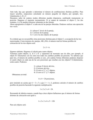 Matemática Recreativa                                                       Yakov I. Perelman



Ante todo, hay que aprender a determinar el número de combinaciones distintas posibles. Para
mayor sencillez, empecemos calculando un número pequeño de objetos, por ejemplo, tres.
Llamémosles A, B y C.
Deseamos saber de cuántos modos diferentes pueden disponerse, cambiando mutuamente su
posición. Hagamos el siguiente razonamiento. Si se separa de momento el objeto C, los dos
restantes, A y B, pueden colocarse solamente en dos formas.
Ahora agreguemos el objeto C a cada una de las parejas obtenidas. Podemos realizar esta operación
tres veces:

                                1) colocar C detrás de la pareja,
                                2) C delante de la pareja.
                                3) C entre los dos objetos de la pareja

Es evidente que no son posibles otras posiciones distintas para el objeto C, a excepción de las tres
mencionadas. Como tenemos dos parejas, AB y BA, el número total de formas posibles de
colocación de los tres objetos será:

                                                   2 x 3 = 6.

Sigamos adelante. Hagamos el cálculo para cuatro objetos.
Tomemos cuatro objetos, A, B, C y D, y separemos de momento uno de ellos, por ejemplo, el
objeto D. Efectuemos con los otros tres todos los cambios posibles de posición. Ya sabemos que
para tres, el número de cambios posibles es seis. ¿En cuántas formas diferentes podemos disponer
el cuarto objeto en cada una de las seis posiciones que resultan con tres objetos? Evidentemente,
serán cuatro. Podemos:

                                     1)   colocar D detrás del trío,
                                     2)   D delante del trío,
                                     3)   D entre el 1° y 2° objetos,
                                     4)   D entre el 2° y 3° objetos.
   Obtenemos en total:

                                             6 x 4 = 24 posiciones,

pero teniendo en cuenta que 6 = 2 x 3 y que 2 = 1 x 2, podemos calcular el número de cambios
posibles de posición haciendo la siguiente multiplicación:

                                               1 x 2 x 3 x 4 = 24.

Razonando de idéntica manera, cuando haya cinco objetos hallaremos que el número de formas
distintas de colocación será igual a:


                                            1 x 2 x 3 x 4 x 5 = 120.

Para seis objetos será:



Preparado por Patricio Barros                                               5 de junio de 2001
 