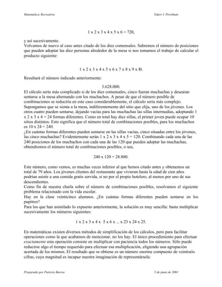 Matemática Recreativa                                                         Yakov I. Perelman




                                       1 x 2 x 3 x 4 x 5 x 6 = 720,

y así sucesivamente.
Volvamos de nuevo al caso antes citado de los diez comensales. Sabremos el número de posiciones
que pueden adoptar las diez personas alrededor de la mesa si nos tomamos el trabajo de calcular el
producto siguiente:


                                  1 x 2 x 3 x 4 x 5 x 6 x 7 x 8 x 9 x l0.

Resultará el número indicado anteriormente:

                                               3.628.000.
El cálculo sería más complicado si de los diez comensales, cinco fueran muchachas y desearan
sentarse a la mesa alternando con los muchachos. A pesar de que el número posible de
combinaciones se reduciría en este caso considerablemente, el cálculo sería más complejo.
Supongamos que se sienta a la mesa, indiferentemente del sitio que elija, uno de los jóvenes. Los
otros cuatro pueden sentarse, dejando vacías para las muchachas las sillas intermedias, adoptando 1
x 2 x 3 x 4 = 24 formas diferentes. Como en total hay diez sillas, el primer joven puede ocupar 10
sitios distintos. Esto significa que el número total de combinaciones posibles, para los muchachos
es 10 x 24 = 240.
¿En cuántas formas diferentes pueden sentarse en las sillas vacías, cinco situadas entre los jóvenes,
las cinco muchachas? Evidentemente serán 1 x 2 x 3 x 4 x 5 = 120. Combinando cada una de las
240 posiciones de los muchachos con cada una de las 120 que pueden adoptar las muchachas,
obtendremos el número total de combinaciones posibles, o sea,

                                          240 x 120 = 28.800.

Este número, como vemos, es muchas veces inferior al que hemos citado antes y obtenemos un
total de 79 años. Los jóvenes clientes del restaurante que vivieran hasta la edad de cien años
podrían asistir a una comida gratis servida, si no por el propio hotelero, al menos por uno de sus
descendientes.
Como fin de nuestra charla sobre el número de combinaciones posibles, resolvamos el siguiente
problema relacionado con la vida escolar.
Hay en la clase veinticinco alumnos. ¿En cuántas formas diferentes pueden sentarse en los
pupitres?
Para los que han asimilado lo expuesto anteriormente, la solución es muy sencilla: basta multiplicar
sucesivamente los números siguientes:

                                1 x 2 x 3 x 4 x 5 x 6 x ... x 23 x 24 x 25.

En matemáticas existen diversos métodos de simplificación de los cálculos, pero para facilitar
operaciones como la que acabamos de mencionar, no los hay. El único procedimiento para efectuar
exactamente esta operación consiste en multiplicar con paciencia todos los números. Sólo puede
reducirse algo el tiempo requerido para efectuar esa multiplicación, eligiendo una agrupación
acertada de los mismos. El resultado que se obtiene es un número enorme compuesto de veintiséis
cifras, cuya magnitud es incapaz nuestra imaginación de representársela:


Preparado por Patricio Barros                                                 5 de junio de 2001
 