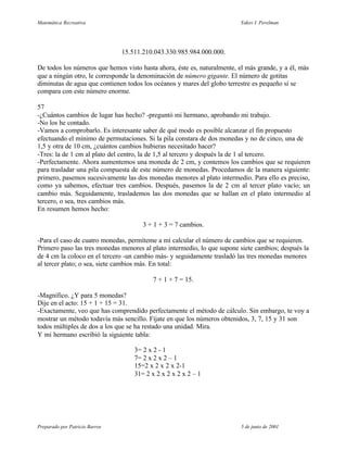 Matemática Recreativa                                                     Yakov I. Perelman




                                15.511.210.043.330.985.984.000.000.

De todos los números que hemos visto hasta ahora, éste es, naturalmente, el más grande, y a él, más
que a ningún otro, le corresponde la denominación de número gigante. El número de gotitas
diminutas de agua que contienen todos los océanos y mares del globo terrestre es pequeño si se
compara con este número enorme.

57
-¿Cuántos cambios de lugar has hecho? -preguntó mi hermano, aprobando mi trabajo.
-No los he contado.
-Vamos a comprobarlo. Es interesante saber de qué modo es posible alcanzar el fin propuesto
efectuando el mínimo de permutaciones. Si la pila constara de dos monedas y no de cinco, una de
1,5 y otra de 10 cm, ¿cuántos cambios hubieras necesitado hacer?
-Tres: la de 1 cm al plato del centro, la de 1,5 al tercero y después la de 1 al tercero.
-Perfectamente. Ahora aumentemos una moneda de 2 cm, y contemos los cambios que se requieren
para trasladar una pila compuesta de este número de monedas. Procedamos de la manera siguiente:
primero, pasemos sucesivamente las dos monedas menores al plato intermedio. Para ello es preciso,
como ya sabemos, efectuar tres cambios. Después, pasemos la de 2 cm al tercer plato vacío; un
cambio más. Seguidamente, traslademos las dos monedas que se hallan en el plato intermedio al
tercero, o sea, tres cambios más.
En resumen hemos hecho:

                                       3 + 1 + 3 = 7 cambios.

-Para el caso de cuatro monedas, permíteme a mí calcular el número de cambios que se requieren.
Primero paso las tres monedas menores al plato intermedio, lo que supone siete cambios; después la
de 4 cm la coloco en el tercero -un cambio más- y seguidamente trasladó las tres monedas menores
al tercer plato; o sea, siete cambios más. En total:

                                           7 + 1 + 7 = 15.

-Magnífico. ¿Y para 5 monedas?
Dije en el acto: 15 + 1 + 15 = 31.
-Exactamente, veo que has comprendido perfectamente el método de cálculo. Sin embargo, te voy a
mostrar un método todavía más sencillo. Fíjate en que los números obtenidos, 3, 7, 15 y 31 son
todos múltiples de dos a los que se ha restado una unidad. Mira.
Y mi hermano escribió la siguiente tabla:

                                    3= 2 x 2 - 1
                                    7= 2 x 2 x 2 – 1
                                    15=2 x 2 x 2 x 2-1
                                    31= 2 x 2 x 2 x 2 x 2 – 1




Preparado por Patricio Barros                                             5 de junio de 2001
 