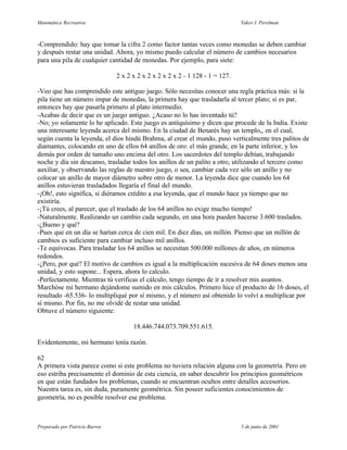 Matemática Recreativa                                                          Yakov I. Perelman



-Comprendido: hay que tomar la cifra 2 como factor tantas veces como monedas se deben cambiar
y después restar una unidad. Ahora, yo mismo puedo calcular el número de cambios necesarios
para una pila de cualquier cantidad de monedas. Por ejemplo, para siete:

                                2 x 2 x 2 x 2 x 2 x 2 x 2 - 1 128 - 1 = 127.

-Veo que has comprendido este antiguo juego. Sólo necesitas conocer una regla práctica más: si la
pila tiene un número impar de monedas, la primera hay que trasladarla al tercer plato; si es par,
entonces hay que pasarla primero al plato intermedio.
-Acabas de decir que es un juego antiguo. ¿Acaso no lo has inventado tú?
-No; yo solamente lo he aplicado. Este juego es antiquísimo y dicen que procede de la India. Existe
una interesante leyenda acerca del mismo. En la ciudad de Benarés hay un templo,, en el cual,
según cuenta la leyenda, el dios hindú Brahma, al crear el mundo, puso verticalmente tres palitos de
diamantes, colocando en uno de ellos 64 anillos de oro: el más grande, en la parte inferior, y los
demás por orden de tamaño uno encima del otro. Los sacerdotes del templo debían, trabajando
noche y día sin descanso, trasladar todos los anillos de un palito a otro, utilizando el tercero como
auxiliar, y observando las reglas de nuestro juego, o sea, cambiar cada vez sólo un anillo y no
colocar un anillo de mayor diámetro sobre otro de menor. La leyenda dice que cuando los 64
anillos estuvieran trasladados llegaría el final del mundo.
-¡Oh!, esto significa, si diéramos crédito a esa leyenda, que el mundo hace ya tiempo que no
existiría.
-¡Tú crees, al parecer, que el traslado de los 64 anillos no exige mucho tiempo!
-Naturalmente. Realizando un cambio cada segundo, en una hora pueden hacerse 3.600 traslados.
-¿Bueno y qué?
-Pues que en un día se harían cerca de cien mil. En diez días, un millón. Pienso que un millón de
cambios es suficiente para cambiar incluso mil anillos.
-Te equivocas. Para trasladar los 64 anillos se necesitan 500.000 millones de años, en números
redondos.
-¿Pero, por qué? El motivo de cambios es igual a la multiplicación sucesiva de 64 doses menos una
unidad, y esto supone... Espera, ahora lo calculo.
-Perfectamente. Mientras tú verificas el cálculo, tengo tiempo de ir a resolver mis asuntos.
Marchóse mi hermano dejándome sumido en mis cálculos. Primero hice el producto de 16 doses, el
resultado -65.536- lo multipliqué por sí mismo, y el número así obtenido lo volví a multiplicar por
sí mismo. Por fin, no me olvidé de restar una unidad.
Obtuve el número siguiente:

                                      18.446.744.073.709.551.615.

Evidentemente, mi hermano tenía razón.

62
A primera vista parece como si este problema no tuviera relación alguna con la geometría. Pero en
eso estriba precisamente el dominio de esta ciencia, en saber descubrir los principios geométricos
en que están fundados los problemas, cuando se encuentran ocultos entre detalles accesorios.
Nuestra tarea es, sin duda, puramente geométrica. Sin poseer suficientes conocimientos de
geometría, no es posible resolver ese problema.



Preparado por Patricio Barros                                                  5 de junio de 2001
 