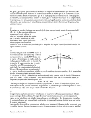 Matemática Recreativa                                                       Yakov I. Perelman



Así, pues, ¿por qué el eje delantero de la carreta se desgasta más rápidamente que el trasero? De
todos es conocido que el diámetro de las ruedas delanteras es menor que el de las traseras. En un
mismo recorrido, el número de vueltas que da la rueda pequeña es siempre mayor. En la pequeña,
el perímetro, de la circunferencia exterior es menor, por lo cual cabe más veces en la longitud dada.
Se comprende, por tanto, que en cualquier recorrido que haga la carreta, las ruedas delanteras darán
más vueltas que las traseras, y naturalmente, a mayor número de revoluciones, el desgaste del eje
será más intenso

63
Se equivocan ustedes si piensan que a través de la lupa, nuestro ángulo resulta de una magnitud 1
1/2 x 4 = 6°. La magnitud del ángulo
no aumenta lo más mínimo al
mirarlo a través de la lupa. Es verdad
que el arco del ángulo que se mide
aumenta sin duda alguna, pero en la
misma proporción aumentará
también el radio de dicho arco, de modo que la magnitud del ángulo central quedará invariable. La
figura aclarará lo dicho.

64
Examine la figura en la cual MAN indica la
posición inicial del arco de nivel y M'BN la
nueva posición. La cuerda M'N' forma con
la cuerda MN un ángulo de medio grado. La
burbuja, que se hallaba antes en el punto A,
no cambia de lugar, mientras que el punto
central del arco MN pasa a ocupar la
posición B. Se trata de calcular la longitud
del arco AB, sabiendo que su radio es de 1
m y que el ángulo correspondiente a dicho arco es de medio grado (esto se deduce de la igualdad de
ángulos agudos con lados perpendiculares).
El cálculo no es difícil. La longitud de la circunferencia total, para un radio de 1 m (1.000 mm), es
igual a 2 x 3,14 x 1.000 = 6.280 mm. Como la circunferencia tiene 360° o 720 medios grados, la
longitud correspondiente a medio grado será
                                         6.280: 720 = 8,7 mm.
La burbuja se desplazará respecto de la marca (mejor dicho, la marca se desplazará respecto de la
burbuja) unos 9 mm, casi un centímetro. Lógicamente se comprende que cuanto mayor sea el radio
de curvatura del tubo, tanto mayor será la sensibilidad del nivel.

65
Este problema se plantea en serio, y está basado en los errores habituales que se cometen al hacer
un uso impropio de las palabras. Un lápiz de seis aristas no tiene seis caras, como seguramente
piensa la mayoría. Si no está afilado, tiene ocho caras: seis laterales y dos frontales más pequeñas.
Si tuviera realmente seis caras, el lápiz tendría otra forma completamente distinta, la de una barrita
de sección rectangular.
La costumbre de considerar en un prisma sólo las caras laterales olvidándose de las bases, está muy
extendida. Muchos dicen «prisma de tres caras, de cuatro caras», etcétera, mientras que en realidad


Preparado por Patricio Barros                                               5 de junio de 2001
 