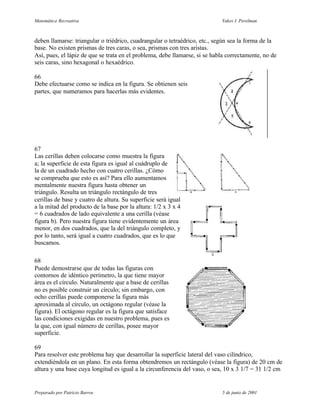 Matemática Recreativa                                                       Yakov I. Perelman



deben llamarse: triangular o triédrico, cuadrangular o tetraédrico, etc., según sea la forma de la
base. No existen prismas de tres caras, o sea, prismas con tres aristas.
Así, pues, el lápiz de que se trata en el problema, debe llamarse, si se habla correctamente, no de
seis caras, sino hexagonal o hexaédrico.

66
Debe efectuarse como se indica en la figura. Se obtienen seis
partes, que numeramos para hacerlas más evidentes.




67
Las cerillas deben colocarse como muestra la figura
a; la superficie de esta figura es igual al cuádruplo de
la de un cuadrado hecho con cuatro cerillas. ¿Cómo
se comprueba que esto es así? Para ello aumentamos
mentalmente nuestra figura hasta obtener un
triángulo. Resulta un triángulo rectángulo de tres
cerillas de base y cuatro de altura. Su superficie será igual
a la mitad del producto de la base por la altura: 1/2 x 3 x 4
= 6 cuadrados de lado equivalente a una cerilla (véase
figura b). Pero nuestra figura tiene evidentemente un área
menor, en dos cuadrados, que la del triángulo completo, y
por lo tanto, será igual a cuatro cuadrados, que es lo que
buscamos.

68
Puede demostrarse que de todas las figuras con
contornos de idéntico perímetro, la que tiene mayor
área es el círculo. Naturalmente que a base de cerillas
no es posible construir un círculo; sin embargo, con
ocho cerillas puede componerse la figura más
aproximada al círculo, un octágono regular (véase la
figura). El octágono regular es la figura que satisface
las condiciones exigidas en nuestro problema, pues es
la que, con igual número de cerillas, posee mayor
superficie.

69
Para resolver este problema hay que desarrollar la superficie lateral del vaso cilíndrico,
extendiéndola en un plano. En esta forma obtendremos un rectángulo (véase la figura) de 20 cm de
altura y una base cuya longitud es igual a la circunferencia del vaso, o sea, 10 x 3 1/7 = 31 1/2 cm


Preparado por Patricio Barros                                               5 de junio de 2001
 