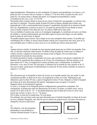 Matemática Recreativa                                                     Yakov I. Perelman



(aproximadamente). Marquemos en este rectángulo los lugares correspondientes a la mosca y a la
gotita de miel. La mosca está en el punto A, situado a 17 cm de la base; la gotita de miel, en el
punto B, a la misma altura y distante del punto A la longitud correspondiente a media
circunferencia del vaso, o sea, 15 3/4 CM.
Para hallar ahora el punto donde la mosca ha de cruzar el borde del vaso pasando a su interior, hay
que hacer lo siguiente. Tracemos desde el punto B (véase la figura), dirigida hacia arriba, una
perpendicular a AB y continuándola hasta el punto C equidistante de] punto B en relación al borde
del vaso. Seguidamente, tracemos la recta CA. El punto de intersección D será donde la mosca
cruce el borde, al pasar al otro lado del vaso. El camino ADB será el más corto.
Una vez hallado el camino más corto en el rectángulo desplegado, lo enrollamos de nuevo en forma
de cilindro y veremos perfectamente qué ruta debe seguir la mosca para llegar con más rapidez
hasta la gotita de miel (véase la figura).
No puedo asegurar que la mosca vaya a elegir en un caso semejante dicho camino. Es posible que
orientándose por el olfato, la mosca efectivamente marche por la trayectoria más corta, pero no es
muy probable, pues el olfato en estos casos no es un sentido que ofrezca tanta precisión.

70
Aunque parezca extraño, la moneda de cinco pesetas puede pasar por un orificio tan pequeño. Para
ello, se necesita solamente saber hacerlo. Se dobla la hoja de papel de manera que se alargue el
orificio circular y adquiera la forma de una ranura (véase la figura). Por esa ranura pasa
perfectamente la moneda de cinco pesetas.
El cálculo geométrico ayuda a comprender este truco, que a primera vista parece complicado. El
diámetro de la moneda de diez céntimos es de 18 mm. Su circunferencia, fácil de calcular, es de
poco menos de 57 mm. La longitud de la ranura rectilínea será, evidentemente, la mitad del
perímetro, o sea, unos 28 mm. Por otra parte, el diámetro de la moneda de cinco pesetas es de 23
mm; por lo tanto, puede pasar sin dificultad por la ranura de 28 mm incluso teniendo en cuenta su
espesor (1 1/2 mm).

71
Para determinar por la fotografía la altura de la torre en su tamaño natural, hay que medir, lo más
exactamente posible, la altura de la torre y la longitud de su base en la foto. Supongamos que
obtenemos: para la altura 95 mm, y para la longitud de la base 19 mm. Después se mide la longitud
de la base de la torre directamente del natural. Supongamos que sea igual a 14 metros.
Hagamos ahora el razonamiento siguiente.
La torre y su imagen en la fotografía poseen configuraciones geométricas semejantes. Por
consiguiente, la proporción entre las dimensiones de la base y la altura, en ambos casos, será la
misma. En la foto es de 95 : 19 = 5; de donde deducimos que la altura de la torre es cinco veces
mayor que su base, es decir, 14 x 5 = 70 metros.
Por lo tanto, la torre de la ciudad tiene 70 m de altura.
Sin embargo, hay que hacer notar que para determinar por el método fotográfico la altura de la torre
no sirve cualquier fotografía, sino sólo las que no alteren las proporciones, cosa poco frecuente en
fotógrafos con poca experiencia.

72
De ordinario, a las dos preguntas
planteadas en este problema se
contesta afirmativamente, lo que es


Preparado por Patricio Barros                                             5 de junio de 2001
 
