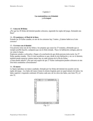 Matemática Recreativa                                                     Yakov I. Perelman



                                            Capítulo 2

                                 Las matemáticas en el dominó
                                         y el croquet




13.- Línea de 28 fichas
¿Por qué las 28 fichas del dominó pueden colocarse, siguiendo las reglas del juego, formando una
línea?

14.- El comienzo y el final de la línea
Estando las 28 fichas casadas, en uno de los extremos hay 5 tantos. ¿Cuántos habrá en el otro
extremo?

15.- Un truco con el dominó
Una persona toma una de las fichas y les propone que casen las 27 restantes, afirmando que es
siempre posible hacerlo, cualquiera que sea la ficha tomada. Pasa a la habitación contigua, para no
ver cómo lo hacen.
Empiezan ustedes a colocarlas y llegan a la conclusión de que dicha persona tenía razón: las 27
fichas quedan casadas. Pero lo más asombroso es que, desde la otra habitación y sin ver el dominó,
también puede anunciar cuántos tantos hay en cada extremo de la fila de fichas.
¿Cómo puede saberlo? ¿Por qué está seguro de que 27 fichas cualesquiera pueden colocarse en una
sola línea casándolas correctamente?

16.- El marco
La figura reproduce un marco cuadrado, formado por las fichas del dominó de acuerdo con las
reglas del juego. Los lados del marco tienen la misma longitud, pero no igual número de tantos; los
lados superior e izquierdo contienen 44 tantos cada uno; de los otros dos lados, uno tiene 59 y el
otro 32.




                                              Fig. 2.1




Preparado por Patricio Barros                                             5 de junio de 2001
 