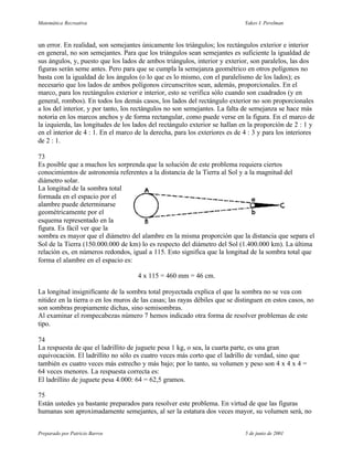 Matemática Recreativa                                                         Yakov I. Perelman



un error. En realidad, son semejantes únicamente los triángulos; los rectángulos exterior e interior
en general, no son semejantes. Para que los triángulos sean semejantes es suficiente la igualdad de
sus ángulos, y, puesto que los lados de ambos triángulos, interior y exterior, son paralelos, las dos
figuras serán seme antes. Pero para que se cumpla la semejanza geométrico en otros polígonos no
basta con la igualdad de los ángulos (o lo que es lo mismo, con el paralelismo de los lados); es
necesario que los lados de ambos polígonos circunscritos sean, además, proporcionales. En el
marco, para los rectángulos exterior e interior, esto se verifica sólo cuando son cuadrados (y en
general, rombos). En todos los demás casos, los lados del rectángulo exterior no son proporcionales
a los del interior, y por tanto, los rectángulos no son semejantes. La falta de semejanza se hace más
notoria en los marcos anchos y de forma rectangular, como puede verse en la figura. En el marco de
la izquierda, las longitudes de los lados del rectángulo exterior se hallan en la proporción de 2 : 1 y
en el interior de 4 : 1. En el marco de la derecha, para los exteriores es de 4 : 3 y para los interiores
de 2 : 1.

73
Es posible que a muchos les sorprenda que la solución de este problema requiera ciertos
conocimientos de astronomía referentes a la distancia de la Tierra al Sol y a la magnitud del
diámetro solar.
La longitud de la sombra total
formada en el espacio por el
alambre puede determinarse
geométricamente por el
esquema representado en la
figura. Es fácil ver que la
sombra es mayor que el diámetro del alambre en la misma proporción que la distancia que separa el
Sol de la Tierra (150.000.000 de km) lo es respecto del diámetro del Sol (1.400.000 km). La última
relación es, en números redondos, igual a 115. Esto significa que la longitud de la sombra total que
forma el alambre en el espacio es:

                                     4 x 115 = 460 mm = 46 cm.

La longitud insignificante de la sombra total proyectada explica el que la sombra no se vea con
nitidez en la tierra o en los muros de las casas; las rayas débiles que se distinguen en estos casos, no
son sombras propiamente dichas, sino semisombras.
Al examinar el rompecabezas número 7 hemos indicado otra forma de resolver problemas de este
tipo.

74
La respuesta de que el ladrillito de juguete pesa 1 kg, o sea, la cuarta parte, es una gran
equivocación. El ladrillito no sólo es cuatro veces más corto que el ladrillo de verdad, sino que
también es cuatro veces más estrecho y más bajo; por lo tanto, su volumen y peso son 4 x 4 x 4 =
64 veces menores. La respuesta correcta es:
El ladrillito de juguete pesa 4.000: 64 = 62,5 gramos.

75
Están ustedes ya bastante preparados para resolver este problema. En virtud de que las figuras
humanas son aproximadamente semejantes, al ser la estatura dos veces mayor, su volumen será, no


Preparado por Patricio Barros                                                 5 de junio de 2001
 