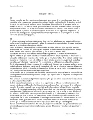 Matemática Recreativa                                                       Yakov I. Perelman




                                        300 : 200 = 1 1/2 m.

80
Ambas cacerolas son dos cuerpos geométricamente semejantes. Si la cacerola grande tiene una
capacidad ocho veces mayor, todas sus dimensiones lineales tendrán el doble de longitud: será el
doble de alta y el doble de ancha en ambas direcciones. Siendo el doble de alta y de ancha, su
superficie será 2 x 2 = 4 veces mayor, puesto que la relación entre las superficies de los cuerpos
semejantes es idéntica a la de los cuadrados de sus dimensiones lineales. Si las paredes tienen el
mismo espesor, el peso de las cacerolas depende de las áreas de sus superficies respectivas. Lo
expuesto nos da respuesta a la pregunta formulada en el problema: la cacerola grande es cuatro
veces más pesada que la pequeña.

81
A primera vista, este problema parece como si no estuviera relacionado con las matemáticas; sin
embargo, en lo fundamental, se resuelve a base de razonamientos geométricos, de modo semejante
a como se ha explicado el problema anterior.
Antes de proceder a su resolución, examinemos un problema parecido, pero algo más sencillo.
Supongamos dos calderas, una grande y otra pequeña, de idéntica forma y construidas del mismo
metal. Ambas están llenas de agua hirviente. ¿Cuál de ellas se enfriará antes?
Los objetos irradian el calor a través de su superficie; por tanto, se enfriará más rápidamente
aquella caldera en que a cada unidad de volumen corresponda mayor superficie de irradiación. Si
una de las calderas es n veces más alta y ancha que la otra, la superficie de la primera será n2 veces
mayor y su volumen n3 veces; a la caldera de mayor tamaño le corresponde, por cada unidad de
superficie, un volumen n veces mayor. Por consiguiente, la caldera menor debe enfriarse antes.
Por la misma causa, la criatura expuesta al frío debe sentir éste más que la persona adulta, si ambas
están igualmente abrigados, puesto que la cantidad de calor que se origina en cada cm3 del cuerpo,
es en ambos casi idéntica; sin embargo, la superficie del cuerpo que se enfría, correspondiente a un
cm3, es mayor en la criatura que en la persona adulta.
Así se explica que se enfríen con más intensidad los dedos de las manos y la nariz, y que se hielen
con mayor frecuencia que otras partes del cuerpo, cuya superficie no es tan grande en comparación
con su volumen.
Para terminar, examinemos el problema siguiente: ¿Por qué una astilla arde con mayor rapidez que
el leño del que se ha cortado?
Debido a que el calentamiento se verifica en la superficie y se difunde por todo el volumen del
cuerpo, habrá que establecer la relación existente entre la superficie y el volumen de la astilla (por
ejemplo, de sección cuadrada) con la superficie y el volumen de un leño de idéntica longitud y
sección, y de este modo, determinar cuál será la superficie que corresponda a cada cm3 de madera
en ambos casos. Si el grosor del leño es diez veces mayor que el de la astilla, la superficie lateral
del leño será también diez veces mayor que la de la astilla, y el volumen del primero será cien
veces mayor que el de la astilla. Por consiguiente, a cada unidad de superficie de la astilla, si la
comparamos con el leño, le corresponde la décima parte del volumen. La misma cantidad de calor
actúa sobre ambos, pero en la astilla calienta un volumen de madera diez veces menor, lo que
explica que la astilla se inflame con mayor rapidez que el leño del que formaba parte.
Por ser la madera mala conductora del calor, las proporciones indicadas hay que considerarlas sólo
aproximadas; caracterizan únicamente la marcha general del proceso y no el aspecto cuantitativo
del mismo.


Preparado por Patricio Barros                                               5 de junio de 2001
 