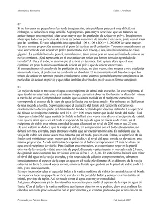 Matemática Recreativa                                                         Yakov I. Perelman




82
Si no hacemos un pequeño esfuerzo de imaginación, este problema parecerá muy difícil; sin
embargo, su solución es muy sencilla. Supongamos, para mayor sencillez, que los terrones de
azúcar tengan una magnitud cien veces mayor que las partículas de azúcar en polvo. Imaginemos
ahora que todas las partículas de azúcar en polvo aumenten de tamaño cien veces, junto con el vaso
que las contiene. El vaso adquiriría una capacidad 100 x 100 x I(X) = 1.000.000 de veces mayor.
En esta misma proporción aumentará el peso del azúcar en él contenido. Tomemos mentalmente un
vaso corriente de este azúcar en polvo (aumentado cien veces), o sea, una millonésima del vaso
gigante. La cantidad tomada pesará, naturalmente, tanto como pesa un vaso ordinario de azúcar en
polvo corriente. ¿Qué representa en sí este azúcar en polvo que hemos tomado agrandado de
tamaño? Al fin y al cabo, lo mismo que el azúcar en terrones. Esto quiere decir que el vaso
contiene, en peso, la misma cantidad de azúcar en polvo que de azúcar en terrones.
Si aumentáramos el tamaño de las partículas de azúcar, no cien veces, sino sesenta u otro cualquier
número de veces, el problema no cambiaría en absoluto. El razonamiento está basado en que los
trozos de azúcar en terrones pueden considerarse como cuerpos geométricamente semejantes a las
partículas de azúcar en polvo y que están también distribuidos en el vaso en forma semejante.

83
Lo mejor de todo es trasvasar el agua a un recipiente de cristal más estrecho. En este recipiente, el
agua tendrá un nivel más alto, y al mismo tiempo, permitirá observar fácilmente la altura del mismo
a través del cristal. Comprenderán ustedes que la altura medida en el recipiente estrecho no
corresponde al espesor de la capa de agua de lluvia que se desea medir. Sin embargo, es fácil pasar
de una medida a la otra. Supongamos que el diámetro del fondo del recipiente estrecho sea
exactamente la décima parte del diámetro del fondo del balde-pluviómetro utilizado. La superficie
del fondo del recipiente estrecho será 10 x 10 = 100 veces menor que la del fondo del balde. Está
claro que el nivel del agua vertida del balde se hallará cien veces más alta en el recipiente de cristal.
Esto quiere decir que si en el balde el espesor de la capa de agua de lluvia es de 2 mm, en el
recipiente de vidrio esta misma cantidad de agua alcanzará un nivel de 200 mm, o sea, 20 cm.
De este cálculo se deduce que la vasija de vidrio, en comparación con el balde-pluviómetro, no
deberá ser muy estrecha, pues entonces tendría que ser excesivamente alta. Es suficiente que la.
vasija de vidrio sea cinco veces más estrecha que el balde, pues en esta forma, la superficie de su
fondo será veinticinco veces menor que la del balde, y el nivel del agua vertida se elevará en esta
misma proporción. A cada milímetro de espesor en el balde corresponderán 25 mm de altura de
agua en el recipiente de vidrio. Para facilitar esta operación, es conveniente pegar en la pared
exterior de la vasija de vidrio una cinta de papel, dispuesta verticalmente, y marcarla cada 25 mm,
designando sucesivamente las divisiones con las cifras 1, 2, 3, etc. En esta forma, bastará con mirar
el nivel del agua en la vasija estrecha, y sin necesidad de cálculos complementarios, sabremos
inmediatamente el espesor de la capa de agua en el balde-pluviómetro. Si el diámetro de la vasija
estrecha no fuera 5, sino 4 veces menor, entonces habría que graduar en la pared de vidrio cada 16
mm, y así sucesivamente.
Es muy incómodo echar el agua del balde a la vasija medidora de vidrio derramándola por el borde.
Lo mejor es hacer un pequeño orificio circular en la pared del balde y colocar en él un tubito de
cristal, provisto de tapón. Así se puede verter el agua con mayor comodidad.
Así, pues, disponemos ya de los utensilios necesarios para medir el espesor de la capa de agua de
lluvia. Con el balde y la vasija medidora que hemos descrito no se podrán, claro está, realizar los
cálculos con tanta precisión como con el pluviómetro y el cilindro graduado que se utilizan en las


Preparado por Patricio Barros                                                 5 de junio de 2001
 