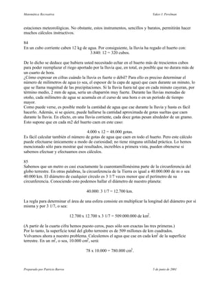 Matemática Recreativa                                                            Yakov I. Perelman



estaciones meteorológicas. No obstante, estos instrumentos, sencillos y baratos, permitirán hacer
muchos cálculos instructivos.

84
En un cubo corriente caben 12 kg de agua. Por consiguiente, la lluvia ha regado el huerto con:
                                     3.840: 12 = 320 cubos.

De lo dicho se deduce que hubiera usted necesitado echar en el huerto más de trescientos cubos
para poder reemplazar el riego aportado por la lluvia que, en total, es posible que no durara más de
un cuarto de hora.
¿Cómo expresar en cifras cuándo la lluvia es fuerte o débil? Para ello es preciso determinar el
número de milímetros de agua (o sea, el espesor de la capa de agua) que caen durante un minuto, lo
que se llama magnitud de las precipitaciones. Si la lluvia fuera tal que en cada minuto cayeran, por
término medio, 2 mm de agua, sería un chaparrón muy fuerte. Durante las lluvias menudas de
otoño, cada milímetro de agua se acumula en el curso de una hora o en un período de tiempo
mayor.
Como puede verse, es posible medir la cantidad de agua que cae durante la lluvia y hasta es fácil
hacerlo. Además, si se quiere, puede hallarse la cantidad aproximada de gotas sueltas que caen
durante la lluvia. En efecto, en una lluvia corriente, cada doce gotas pesan alrededor de un gramo.
Esto supone que en cada m2 del huerto caen en este caso:

                                     4.000 x 12 = 48.000 gotas.
Es fácil calcular también el número de gotas de agua que caen en todo el huerto. Pero este cálculo
puede efectuarse únicamente a modo de curiosidad; no tiene ninguna utilidad práctica. Lo hemos
mencionado sólo para mostrar qué resultados, increíbles a primera vista, pueden obtenerse si
sabemos efectuar y efectuamos esos cálculos.

85
Sabemos que un metro es casi exactamente la cuarentamillonésima parte de la circunferencia del
globo terrestre. En otras palabras, la circunferencia de la Tierra es igual a 40.000.000 de m o sea
40.000 km. El diámetro de cualquier círculo es 3 1/7 veces menor que el perímetro de su
circunferencia. Conociendo esto podemos hallar el diámetro de nuestro planeta:

                                         40.000: 3 1/7 = 12.700 km.

La regla para determinar el área de una esfera consiste en multiplicar la longitud del diámetro por sí
misma y por 3 1/7, o sea:

                                12.700 x 12.700 x 3 1/7 = 509.000.000 de km2 .

(A partir de la cuarta cifra hemos puesto ceros, pues sólo son exactas las tres primeras.)
Por lo tanto, la superficie total del globo terrestre es de 509 millones de km cuadrados.
Volvamos ahora a nuestro problema. Calculemos el agua que cae en cada km2 de la superficie
terrestre. En un m2 , o sea, 10.000 cm2 , será:

                                         78 x 10.000 = 780.000 cm3 .



Preparado por Patricio Barros                                                    5 de junio de 2001
 