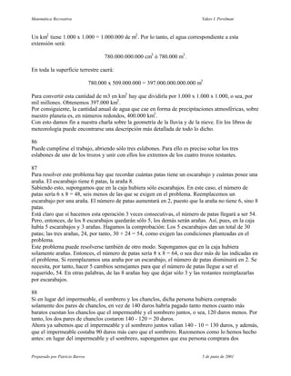 Matemática Recreativa                                                        Yakov I. Perelman



Un km2 tiene 1.000 x 1.000 = 1.000.000 de m2 . Por lo tanto, el agua correspondiente a esta
extensión será:

                                      780.000.000.000 cm3 ó 780.000 m3 .

En toda la superficie terrestre caerá:

                                780.000 x 509.000.000 = 397.000.000.000.000 m3

Para convertir esta cantidad de m3 en km3 hay que dividirla por 1.000 x 1.000 x 1.000, o sea, por
mil millones. Obtenemos 397.000 km3 .
Por consiguiente, la cantidad anual de agua que cae en forma de precipitaciones atmosféricas, sobre
nuestro planeta es, en números redondos, 400.000 km3 .
Con esto damos fin a nuestra charla sobre la geometría de la lluvia y de la nieve. En los libros de
meteorología puede encontrarse una descripción más detallada de todo lo dicho.

86
Puede cumplirse el trabajo, abriendo sólo tres eslabones. Para ello es preciso soltar los tres
eslabones de uno de los trozos y unir con ellos los extremos de los cuatro trozos restantes.

87
Para resolver este problema hay que recordar cuántas patas tiene un escarabajo y cuántas posee una
araña. El escarabajo tiene 6 patas, la araña 8.
Sabiendo esto, supongamos que en la caja hubiera sólo escarabajos. En este caso, el número de
patas sería 6 x 8 = 48, seis menos de las que se exigen en el problema. Reemplacemos un
escarabajo por una araña. El número de patas aumentará en 2, puesto que la araña no tiene 6, sino 8
patas.
Está claro que si hacemos esta operación 3 veces consecutivas, el número de patas llegará a ser 54.
Pero, entonces, de los 8 escarabajos quedarán sólo 5, los demás serán arañas. Así, pues, en la caja
había 5 escarabajos y 3 arañas. Hagamos la comprobación: Los 5 escarabajos dan un total de 30
patas; las tres arañas, 24, por tanto, 30 + 24 = 54, como exigen las condiciones planteadas en el
problema.
Este problema puede resolverse también de otro modo. Supongamos que en la caja hubiera
solamente arañas. Entonces, el número de patas sería 8 x 8 = 64, o sea diez más de las indicadas en
el problema. Si reemplazamos una araña por un escarabajo, el número de patas disminuirá en 2. Se
necesita, por tanto, hacer 5 cambios semejantes para que el número de patas llegue a ser el
requerido, 54. En otras palabras, de las 8 arañas hay que dejar sólo 3 y las restantes reemplazarlas
por escarabajos.

88
Si en lugar del impermeable, el sombrero y los chanclos, dicha persona hubiera comprado
solamente dos pares de chanclos, en vez de 140 duros habría pagado tanto menos cuanto más
baratos cuestan los chanclos que el impermeable y el sombrero juntos, o sea, 120 duros menos. Por
tanto, los dos pares de chanclos costaron 140 - 120 = 20 duros.
Ahora ya sabemos que el impermeable y el sombrero juntos valían 140 - 10 = 130 duros, y además,
que el impermeable costaba 90 duros más caro que el sombrero. Razonemos como lo hemos hecho
antes: en lugar del impermeable y el sombrero, supongamos que esa persona comprara dos


Preparado por Patricio Barros                                                5 de junio de 2001
 