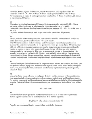 Matemática Recreativa                                                              Yakov I. Perelman



sombreros. Habría pagado, no 130 duros, sino 90 duros menos. Esto significa que los dos
sombreros costaban 130 - 90 = 40 duros; de donde resulta que un sombrero valía 20 duros.
Por consiguiente, el precio de las tres prendas fue: los chanclos, 10 duros; el sombrero, 20 duros, y
el impermeable, 110 duros.

89
El vendedor se refería a la cesta con 29 huevos. En las cestas con los números 23, 12 y 5 había
huevos de gallina; los de pato se hallaban en las cestas designadas con el 14 y el 6.
Hagamos la comprobación. Total de huevos de gallina que quedaron: 23 + 12 + 5 = 40. De pato 14
+ 6 = 20.
De gallina había el doble que de pato, lo que satisface las condiciones del problema.

90
En este problema no hay nada que aclarar. El avión tarda el mismo tiempo en hacer el vuelo en
ambas direcciones, puesto que 80 minutos = 1 h y 20 minutos.
El problema va destinado exclusivamente a los lectores que no prestan la debida atención al
examinar las condiciones planteadas en él y que pueden pensar que existe alguna diferencia entre 1
h 20 min y 80 min. Aunque parezca raro, son muchas las personas que no caen en seguida en la
cuenta; su número es mayor entre las acostumbradas a efectuar cálculos, que entre las poco
experimentadas en ese terreno. Se debe eso a la costumbre de emplear el sistema decimal y las
unidades monetarias. Al ver la cifra 1 h 20 min y junto a ella 80 min, a primera vista nos parece
como si existiera alguna diferencia entre ellas, como por ejemplo ocurre en el caso de 1 peseta 20
céntimos y 80 céntimos. Precisamente, el problema está basado en este error psicológico del lector.

91
La clave del enigma consiste en que uno de los padres es hijo del otro. En total eran, no cuatro, sino
tres personas: abuelo, hijo y nieto. El abuelo dio al hijo 150 duros y éste, de ese dinero, entregó al
nieto (o sea, a su hijo) 100 duros, con lo cual los ahorros del hijo aumentaron, por consiguiente,
sólo en 50 duros.

92
Una de las fichas puede colocarse en cualquiera de las 64 casillas, o sea, en 64 formas diferentes.
Una vez colocada la primera, puede ponerse la segunda en cualquiera de las 63 casillas restantes.
Por tanto, a cada una de las 64 posiciones de la primera ficha hay que añadir las 63 posiciones de la
segunda. En total, el número de posiciones distintas que pueden ocupar las dos fichas en el tablero
será:

                                                64 x 63 = 4.032

93
El menor número entero que puede escribirse con dos cifras no es el diez, como seguramente
piensan algunos lectores, sino la unidad expresada de la manera siguiente:

                                1/1, 2/2, 3/3, 4/4 y así sucesivamente hasta 9/9

Aquellos que conozcan el álgebra pueden indicar también las siguientes:



Preparado por Patricio Barros                                                      5 de junio de 2001
 