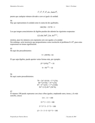 Matemática Recreativa                                                      Yakov I. Perelman



                                    10 , 20 , 30 , 40 , etc., hasta 90 ,

puesto que cualquier número elevado a cero es igual a la unidad.

94
Hay que representarse la unidad como la suma de dos quebrados.

                                        148/296 + 35/70 = 1

Los que tengan conocimientos de álgebra pueden dar además las siguientes respuestas:

                                   123.456.7890 ; 234. 5679-8-1 ,

etcétera, pues los números con exponente cero son iguales a la unidad.
Sin embargo, sería incorrecto que propusiéramos como resolución al problema 0 ó 00 , pues estas
expresiones no tienen significación.

95
He aquí dos procedimientos:

                                           9 + (99/99) =10

El que sepa álgebra, puede aportar varias formas más, por ejemplo:

                                         (9 * (9/9)) 9/9 = 10

                                            9 + 99 9-9 = 10


96
He aquí cuatro procedimientos:

                                    70 + 24 * (9/18) + 5 * (3/6)
                                     80 * (27/54) + 19 * (3/6)
                                    87 + 8 * (4/5) + 3 * (12/60)
                                      50 * (1/2) 49 * (38/76)

97
El número 100 puede expresarse con cinco cifras iguales, empleando unos, treses, y lo más
sencillo, cincos
                                        111 - 11 = 100

                                         33 * 3 + 3/3 = 100

                                      5 * 5 * 5 - 5 * 5 = 100

                                    (5 + 5 + 5 +5 +5) * 5 = 100


Preparado por Patricio Barros                                              5 de junio de 2001
 