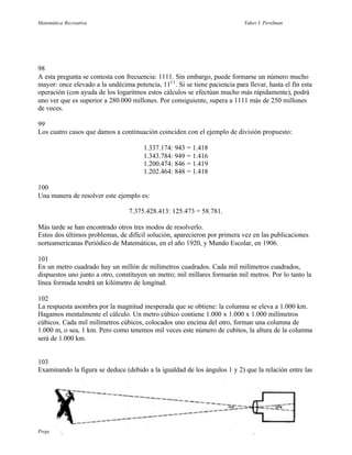 Matemática Recreativa                                                        Yakov I. Perelman




98
A esta pregunta se contesta con frecuencia: 1111. Sin embargo, puede formarse un número mucho
mayor: once elevado a la undécima potencia, 1111 . Si se tiene paciencia para llevar, hasta el fin esta
operación (con ayuda de los logaritmos estos cálculos se efectúan mucho más rápidamente), podrá
uno ver que es superior a 280.000 millones. Por consiguiente, supera a 1111 más de 250 millones
de veces.

99
Los cuatro casos que damos a continuación coinciden con el ejemplo de división propuesto:

                                       1.337.174: 943 = 1.418
                                       1.343.784: 949 = 1.416
                                       1.200.474: 846 = 1.419
                                       1.202.464: 848 = 1.418

100
Una manera de resolver este ejemplo es:

                                  7.375.428.413: 125.473 = 58.781.

Más tarde se han encontrado otros tres modos de resolverlo.
Estos dos últimos problemas, de difícil solución, aparecieron por primera vez en las publicaciones
norteamericanas Periódico de Matemáticas, en el año 1920, y Mundo Escolar, en 1906.

101
En un metro cuadrado hay un millón de milímetros cuadrados. Cada mil milímetros cuadrados,
dispuestos uno junto a otro, constituyen un metro; mil millares formarán mil metros. Por lo tanto la
línea formada tendrá un kilómetro de longitud.

102
La respuesta asombra por la magnitud inesperada que se obtiene: la columna se eleva a 1.000 km.
Hagamos mentalmente el cálculo. Un metro cúbico contiene 1.000 x 1.000 x 1.000 milímetros
cúbicos. Cada mil milímetros cúbicos, colocados uno encima del otro, forman una columna de
1.000 m, o sea, 1 km. Pero como tenemos mil veces este número de cubitos, la altura de la columna
será de 1.000 km.


103
Examinando la figura se deduce (debido a la igualdad de los ángulos 1 y 2) que la relación entre las




Preparado por Patricio Barros                                                5 de junio de 2001
 