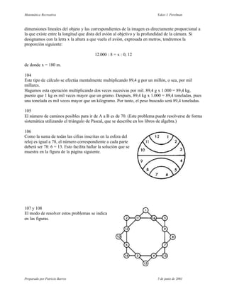 Matemática Recreativa                                                     Yakov I. Perelman



dimensiones lineales del objeto y las correspondientes de la imagen es directamente proporcional a
la que existe entre la longitud que dista del avión al objetivo y la profundidad de la cámara. Si
designamos con la letra x la altura a que vuela el avión, expresada en metros, tendremos la
proporción siguiente:

                                         12.000 : 8 = x : 0, 12

de donde x = 180 m.

104
Este tipo de cálculo se efectúa mentalmente multiplicando 89,4 g por un millón, o sea, por mil
millares.
Hagamos esta operación multiplicando dos veces sucesivas por mil. 89,4 g x 1.000 = 89,4 kg,
puesto que 1 kg es mil veces mayor que un gramo. Después, 89,4 kg x 1.000 = 89,4 toneladas, pues
una tonelada es mil veces mayor que un kilogramo. Por tanto, el peso buscado será 89,4 toneladas.

105
El número de caminos posibles para ir de A a B es de 70. (Este problema puede resolverse de forma
sistemática utilizando el triángulo de Pascal, que se describe en los libros de álgebra.)

106
Como la suma de todas las cifras inscritas en la esfera del
reloj es igual a 78, el número correspondiente a cada parte
deberá ser 78: 6 = 13. Esto facilita hallar la solución que se
muestra en la figura de la página siguiente.




107 y 108
El modo de resolver estos problemas se indica
en las figuras.




Preparado por Patricio Barros                                             5 de junio de 2001
 