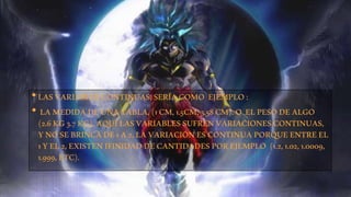 • LAS VARIABLES CONTINUAS, SERÍA COMO EJEMPLO : 
• LA MEDIDA DE UNA TABLA, (1 CM, 1.5CM, 3.58 CM). O EL PESO DE ALGO 
(2.6 KG 3.7 KG), AQUÍ LAS VARIABLES SUFREN VARIACIONES CONTINUAS, 
Y NO SE BRINCA DE 1 A 2, LA VARIACIÓN ES CONTINUA PORQUE ENTRE EL 
1 Y EL 2, EXISTEN IFINIDAD DE CANTIDADES POR EJEMPLO (1.2, 1.02, 1.0009, 
1.999, ETC). 
 