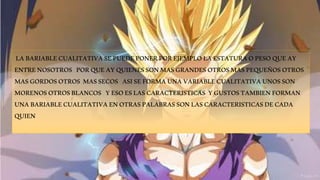 LA BARIABLE CUALITATIVA SE PUEDE PONER POR EJEMPLO LA ESTATURA O PESO QUE AY 
ENTRE NOSOTROS POR QUE AY QUIENES SON MAS GRANDES OTROS MAS PEQUEÑOS OTROS 
MAS GORDOS OTROS MAS SECOS ASI SE FORMA UNA VARIABLE CUALITATIVA UNOS SON 
MORENOS OTROS BLANCOS Y ESO ES LAS CARACTERISTICAS Y GUSTOS TAMBIEN FORMAN 
UNA BARIABLE CUALITATIVA EN OTRAS PALABRAS SON LAS CARACTERISTICAS DE CADA 
QUIEN 
 