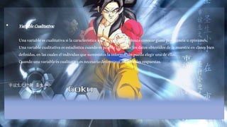 • Variable Cualitativa: 
Una variable es cualitativa si la característica que se estudiara se busca conocer gusto preferencia u opiniones. 
Una variable cualitativa es estadística cuando es posible clasificar los datos obtenidos de la muestra en clases bien 
definidas, en las cuales el individuo que suministra la información pueda elegir una de ellas. 
Cuando una variable es cualitativa es necesario determinar las posibles respuestas. 
