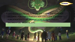 • VARIABLES DISCRETAS: SON LAS QUE EXPRESAN NÚMEROS 
ENTEROS, POR TANTO PUEDEN SER CONTADOS. EJEMPLO 
POBLACIÓN ESCOLAR, PRODUCCIONCIÓ DE PETRÓLEO, 
NACIMIENTOS, MUERTO, ETC. 
 