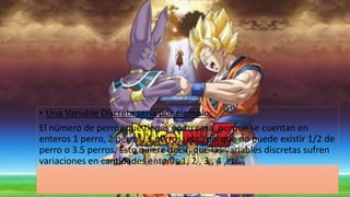 • Una Variable Discreta sería por ejemplo: 
El número de perros que tienes en tu casa, porque se cuentan en 
enteros 1 perro, 2 perros, 3 perros, etc., porque no puede existir 1/2 de 
perro o 3.5 perros. Esto quiere decir que las variables discretas sufren 
variaciones en cantidades enteras 1, 2 , 3 , 4 ,etc. 
 