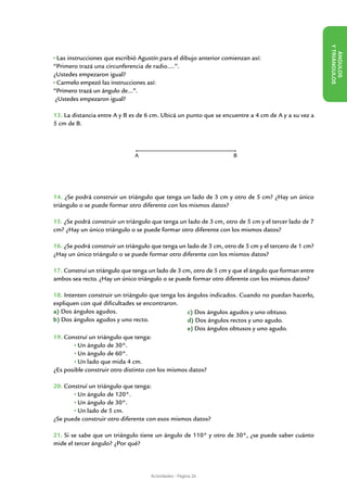 Y TRIÁN
                                                                                                        ÁN
  Las instrucciones que escribió Agustín para el dibujo anterior comienzan así:
“Primero trazá una circunferencia de radio….”.
¿Ustedes empezaron igual?




                                                                                                             GULOS
  Carmelo empezó las instrucciones así:




                                                                                                     GULOS
“Primero trazá un ángulo de…”.
 ¿Ustedes empezaron igual?

13. La distancia entre A y B es de 6 cm. Ubicá un punto que se encuentre a 4 cm de A y a su vez a
5 cm de B.



                               A                                    B




14. ¿Se podrá construir un triángulo que tenga un lado de 3 cm y otro de 5 cm? ¿Hay un único
triángulo o se puede formar otro diferente con los mismos datos?

15. ¿Se podrá construir un triángulo que tenga un lado de 3 cm, otro de 5 cm y el tercer lado de 7
cm? ¿Hay un único triángulo o se puede formar otro diferente con los mismos datos?

16. ¿Se podrá construir un triángulo que tenga un lado de 3 cm, otro de 5 cm y el tercero de 1 cm?
¿Hay un único triángulo o se puede formar otro diferente con los mismos datos?

17. Construí un triángulo que tenga un lado de 3 cm, otro de 5 cm y que el ángulo que forman entre
ambos sea recto. ¿Hay un único triángulo o se puede formar otro diferente con los mismos datos?

18. Intenten construir un triángulo que tenga los ángulos indicados. Cuando no puedan hacerlo,
expliquen con qué dificultades se encontraron.
a) Dos ángulos agudos.                            c) Dos ángulos agudos y uno obtuso.
b) Dos ángulos agudos y uno recto.                d) Dos ángulos rectos y uno agudo.
                                                  e) Dos ángulos obtusos y uno agudo.
19. Construí un triángulo que tenga:
	        Un ángulo de 30°.
	        Un ángulo de 60°.
	        Un lado que mida 4 cm.
¿Es posible construir otro distinto con los mismos datos?

20. Construí un triángulo que tenga:
	       Un ángulo de 120°.
	       Un ángulo de 30°.
	       Un lado de 5 cm.
¿Se puede construir otro diferente con esos mismos datos?

21. Si se sabe que un triángulo tiene un ángulo de 110° y otro de 30°, ¿se puede saber cuánto
mide el tercer ángulo? ¿Por qué?




                                     Actividades - Página 26
 