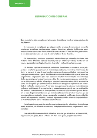 MATEMÁTICA




                          Introducción general




      Este material ha sido pensado con la intención de colaborar con la práctica cotidiana de
      los docentes.

          Es reconocida la complejidad que adquiere dicha práctica al momento de pensar la
      enseñanza: armado de planificaciones, carpetas didácticas, selección de libros de texto,
      elaboración de actividades, diseño de evaluaciones, etcétera. Y estos desafíos generalmen-
      te son poco considerados a la hora de valorar la labor de los docentes.

          Por este motivo, y buscando acompañar las decisiones que toman los docentes, este
      material ofrece diferentes tipos de recursos para que estén disponibles y puedan ser un
      insumo que colabore en la planificación, desarrollo y evaluación de la enseñanza.

           Los distintos tipos de recursos que constituyen este material se sustentan en un pro-
      yecto de enseñanza que considera la Matemática desde una perspectiva determinada. Es
      decir, se parte de la idea de que los alumnos tengan la oportunidad de reconstruir los
      conceptos matemáticos a partir de diferentes actividades intelectuales que se ponen en
      juego frente a un problema para cuya resolución resultan insuficientes los conocimientos
      de los que se dispone hasta el momento… Hay dos cuestiones centrales que también ha-
      cen al enfoque adoptado. En primer lugar, ayudar a los alumnos a concebir la Matemática
      como una disciplina que permite conocer el resultado de algunas experiencias sin necesi-
      dad de realizarlas efectivamente. Y por otro lado, para que la actividad matemática sea
      realmente anticipatoria de la experiencia, es necesario estar seguro de que esa anticipación
      fue realizada correctamente, en otras palabras, es necesario validar la anticipación. Es de-
      cir, se trata de generar condiciones que permitan a los alumnos producir recursos que les
      permitan obtener resultados frente a una amplia variedad de problemas, sin necesidad de
      recurrir a la experiencia empírica y producir argumentos que les permitan responsabilizar-
      se matemáticamente por la validez de esos resultados.

          Estos lineamientos generales son los que fundamentan las selecciones desarrolladas
      en los materiales, los recortes establecidos, los ejemplos elaborados, los problemas selec-
      cionados.

         Este material contiene entonces diferentes recursos que se detallan a continuación,
      organizados por grado, desde 1.º hasta 6.º. Para cada grado, se podrá encontrar:




                                                                                                 5


                      Matemática / Material para docentes / EP Cuarto Grado
 