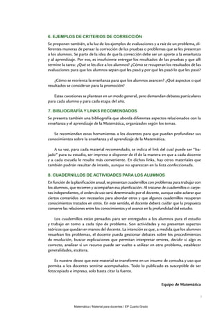 6. Ejemplos de criterios de corrección
Se proponen también, a la luz de los ejemplos de evaluaciones y a raíz de un problema, di-
ferentes maneras de pensar la corrección de las pruebas o problemas que se les presentan
a los alumnos. Se parte de la idea de que la corrección debe ser un aporte a la enseñanza
y al aprendizaje. Por eso, es insuficiente entregar los resultados de las pruebas y que allí
termine la tarea: ¿Qué se les dice a los alumnos? ¿Cómo se recuperan los resultados de las
evaluaciones para que los alumnos sepan qué les pasó y por qué les pasó lo que les pasó?

    ¿Cómo se reorienta la enseñanza para que los alumnos avancen? ¿Qué aspectos o qué
resultados se consideran para la promoción?

   Estas cuestiones se plantean en un modo general, pero demandan debates particulares
para cada alumno y para cada etapa del año.

7. Bibliografía y links recomendados
Se presenta también una bibliografía que aborda diferentes aspectos relacionados con la
enseñanza y el aprendizaje de la Matemática, organizados según los temas.

   Se recomiendan estas herramientas a los docentes para que puedan profundizar sus
conocimientos sobre la enseñanza y el aprendizaje de la Matemática.

    A su vez, para cada material recomendado, se indica el link del cual puede ser “ba-
jado” para su estudio, ser impreso o disponer de él de la manera en que a cada docente
y a cada escuela le resulte más conveniente. En dichos links, hay otros materiales que
también podrán resultar de interés, aunque no aparezcan en la lista confeccionada.

8. Cuadernillos de actividades para los alumnos
En función de la planificación anual, se presentan cuadernillos con problemas para trabajar con
los alumnos, que recorren y acompañan esa planificación. Al tratarse de cuadernillos o carpe-
tas independientes, el orden de uso será determinado por el docente, aunque cabe aclarar que
ciertos contenidos son necesarios para abordar otros y que algunos cuadernillos recuperan
conocimientos tratados en otros. En este sentido, el docente deberá cuidar que la propuesta
conserve las relaciones entre los conocimientos y el avance en la profundidad del estudio.

    Los cuadernillos están pensados para ser entregados a los alumnos para el estudio
y trabajo en torno a cada tipo de problema. Son actividades y no presentan aspectos
teóricos que quedan en manos del docente. La intención es que, a medida que los alumnos
resuelvan los problemas, el docente pueda gestionar debates sobre los procedimientos
de resolución, buscar explicaciones que permitan interpretar errores, decidir si algo es
correcto, analizar si un recurso puede ser vuelto a utilizar en otro problema, establecer
generalidades, etcétera.

    Es nuestro deseo que este material se transforme en un insumo de consulta y uso que
permita a los docentes sentirse acompañados. Todo lo publicado es susceptible de ser
fotocopiado e impreso, solo basta citar la fuente.


                                                                        Equipo de Matemática

                                                                                              7


                Matemática / Material para docentes / EP Cuarto Grado
 