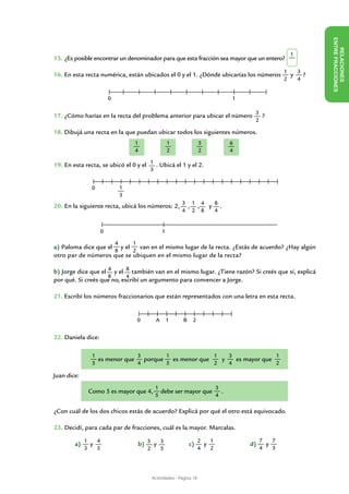 ENTRE FR ACCIONES
                                                                                                                     RELACIONES
                                                                                                          1
15. ¿Es posible encontrar un denominador para que esta fracción sea mayor que un entero?

                                                                                                        1   3
16. En esta recta numérica, están ubicados el 0 y el 1. ¿Dónde ubicarías los números                      y   ?
                                                                                                        2   4


                         0                                                             1


17. ¿Cómo harías en la recta del problema anterior para ubicar el número 3 ?
                                                                                            2

18. Dibujá una recta en la que puedan ubicar todos los siguientes números.
                                      1                    1               5           6
                                      4                    2               2           4

19. En esta recta, se ubicó el 0 y el 1 . Ubicá el 1 y el 2.
                                             3


               0                 1
                                 3
20. En la siguiente recta, ubicá los números: 2, 3 , 1 , 4 y 8 .
                                                                4     2     8      4


                     0                                 1

                             4       1
a) Paloma dice que el y el   van en el mismo lugar de la recta. ¿Estás de acuerdo? ¿Hay algún
                     8     2
otro par de números que se ubiquen en el mismo lugar de la recta?

b) Jorge dice que el 4 y el 8 también van en el mismo lugar. ¿Tiene razón? Si creés que sí, explicá
                     8      4
por qué. Si creés que no, escribí un argumento para convencer a Jorge.

21. Escribí los números fraccionarios que están representados con una letra en esta recta.


                                         0         A       1     B    2


22. Daniela dice:

               1              3        1              1   3              1
                 es menor que   porque   es menor que   y   es mayor que
               5              4        5              2   4              2

Juan dice:
                                                  1                   3
              Como 5 es mayor que 4,                debe ser mayor que .
                                                  5                   4

¿Con cuál de los dos chicos estás de acuerdo? Explicá por qué el otro está equivocado.

23. Decidí, para cada par de fracciones, cuál es la mayor. Marcalas.

             1   4                                                         2   1                7   7
	       a)     y                     	 b) 5 y 3                      c)      y             d)     y
             3   5                           2         5                   4   2                4   3




                                                 Actividades - Página 18
 
