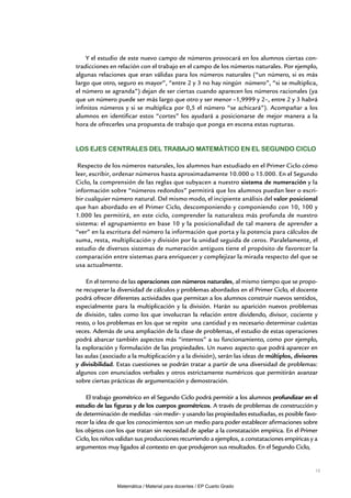 15
Y el estudio de este nuevo campo de números provocará en los alumnos ciertas con-
tradicciones en relación con el trabajo en el campo de los números naturales. Por ejemplo,
algunas relaciones que eran válidas para los números naturales (“un número, si es más
largo que otro, seguro es mayor”, “entre 2 y 3 no hay ningún número”, “si se multiplica,
el número se agranda”) dejan de ser ciertas cuando aparecen los números racionales (ya
que un número puede ser más largo que otro y ser menor –1,9999 y 2–, entre 2 y 3 habrá
infinitos números y si se multiplica por 0,5 el número “se achicará”). Acompañar a los
alumnos en identificar estos “cortes” los ayudará a posicionarse de mejor manera a la
hora de ofrecerles una propuesta de trabajo que ponga en escena estas rupturas.
los ejes centrales del trabajo matemático en el Segundo Ciclo
Respecto de los números naturales, los alumnos han estudiado en el Primer Ciclo cómo
leer, escribir, ordenar números hasta aproximadamente 10.000 o 15.000. En el Segundo
Ciclo, la comprensión de las reglas que subyacen a nuestro sistema de numeración y la
información sobre “números redondos” permitirá que los alumnos puedan leer o escri-
bir cualquier número natural. Del mismo modo, el incipiente análisis del valor posicional
que han abordado en el Primer Ciclo, descomponiendo y componiendo con 10, 100 y
1.000 les permitirá, en este ciclo, comprender la naturaleza más profunda de nuestro
sistema: el agrupamiento en base 10 y la posicionalidad de tal manera de aprender a
“ver” en la escritura del número la información que porta y la potencia para cálculos de
suma, resta, multiplicación y división por la unidad seguida de ceros. Paralelamente, el
estudio de diversos sistemas de numeración antiguos tiene el propósito de favorecer la
comparación entre sistemas para enriquecer y complejizar la mirada respecto del que se
usa actualmente.
En el terreno de las operaciones con números naturales, al mismo tiempo que se propo-
ne recuperar la diversidad de cálculos y problemas abordados en el Primer Ciclo, el docente
podrá ofrecer diferentes actividades que permitan a los alumnos construir nuevos sentidos,
especialmente para la multiplicación y la división. Harán su aparición nuevos problemas
de división, tales como los que involucran la relación entre dividendo, divisor, cociente y
resto, o los problemas en los que se repite una cantidad y es necesario determinar cuántas
veces. Además de una ampliación de la clase de problemas, el estudio de estas operaciones
podrá abarcar también aspectos más “internos” a su funcionamiento, como por ejemplo,
la exploración y formulación de las propiedades. Un nuevo aspecto que podrá aparecer en
las aulas (asociado a la multiplicación y a la división), serán las ideas de múltiplos, divisores
y divisibilidad. Estas cuestiones se podrán tratar a partir de una diversidad de problemas:
algunos con enunciados verbales y otros estrictamente numéricos que permitirán avanzar
sobre ciertas prácticas de argumentación y demostración.
El trabajo geométrico en el Segundo Ciclo podrá permitir a los alumnos profundizar en el
estudio de las figuras y de los cuerpos geométricos. A través de problemas de construcción y
de determinación de medidas –sin medir– y usando las propiedades estudiadas, es posible favo-
recer la idea de que los conocimientos son un medio para poder establecer afirmaciones sobre
los objetos con los que tratan sin necesidad de apelar a la constatación empírica. En el Primer
Ciclo, los niños validan sus producciones recurriendo a ejemplos, a constataciones empíricas y a
argumentos muy ligados al contexto en que produjeron sus resultados. En el Segundo Ciclo,
Matemática / Material para docentes / EP Cuarto Grado
 