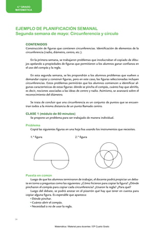 EJEMPLO DE PLANIFICACIÓN SEMANAL
Segunda semana de mayo: Circunferencia y círculo
4.º GRADO
MATEMÁTICA
Contenidos
Construcción de figuras que contienen circunferencias. Identificación de elementos de la
circunferencia (radio, diámetro, centro, etc.).
En la primera semana, se trabajaron problemas que involucraban el copiado de dibu-
jos apelando a propiedades de figuras que permitieron a los alumnos ganar confianza en
el uso del compás y la regla.
En esta segunda semana, se les propondrán a los alumnos problemas que vuelven a
demandar copiar y construir figuras, pero en este caso, las figuras seleccionadas incluyen
circunferencias. Estos problemas permitirán que los alumnos comiencen a identificar al-
gunas características de estas figuras: dónde se pincha el compás, cuánto hay que abrirlo,
es decir, nociones asociadas a las ideas de centro y radio. Asimismo, se avanzará sobre el
reconocimiento del diámetro.
Se trata de concluir que una circunferencia es un conjunto de puntos que se encuen-
tran todos a la misma distancia de un punto llamado centro.
CLASE 1 (módulo de 80 minutos)
Se propone un problema para ser trabajado de manera individual.
Problema
Copiá las siguientes figuras en una hoja lisa usando los instrumentos que necesites.
1.º figura 				 2.º figura
		
Puesta en común
Luego de que los alumnos terminaron de trabajar, el docente podrá propiciar un deba-
te en torno a preguntas como las siguientes: ¿Cómo hicieron para copiar la figura? ¿Dónde
pincharon el compás para copiar cada circunferencia? ¿Usaron la regla? ¿Para qué?
Luego del debate, se podrá anotar en el pizarrón qué hay que tener en cuenta para
copiar alguna figura. Es esperable que aparezca:
Dónde pinchar.
Cuánto abrir el compás.
Necesidad o no de usar la regla.
24
Matemática / Material para docentes / EP Cuarto Grado
 