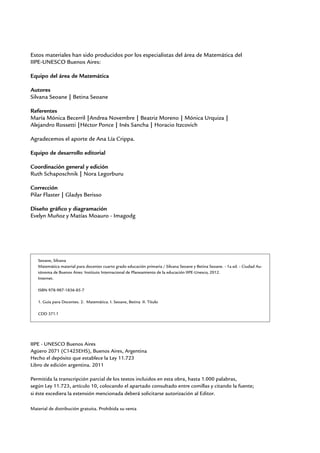 Estos materiales han sido producidos por los especialistas del área de Matemática del
IIPE-UNESCO Buenos Aires:
Equipo del área de Matemática
Autores
Silvana Seoane | Betina Seoane
Referentes
María Mónica Becerril |Andrea Novembre | Beatriz Moreno | Mónica Urquiza |
Alejandro Rossetti |Héctor Ponce | Inés Sancha | Horacio Itzcovich
Agradecemos el aporte de Ana Lía Crippa.
Equipo de desarrollo editorial
Coordinación general y edición
Ruth Schaposchnik | Nora Legorburu
Corrección
Pilar Flaster | Gladys Berisso
Diseño gráfico y diagramación
Evelyn Muñoz y Matías Moauro - Imagodg
Material de distribución gratuita. Prohibida su venta
IIPE - UNESCO Buenos Aires
Agüero 2071 (C1425EHS), Buenos Aires, Argentina
Hecho el depósito que establece la Ley 11.723
Libro de edición argentina. 2011
Permitida la transcripción parcial de los textos incluidos en esta obra, hasta 1.000 palabras,
según Ley 11.723, artículo 10, colocando el apartado consultado entre comillas y citando la fuente;
si éste excediera la extensión mencionada deberá solicitarse autorización al Editor.
Seoane, Silvana
Matemática material para docentes cuarto grado educación primaria / Silvana Seoane y Betina Seoane. - 1a ed. - Ciudad Au-
tónoma de Buenos Aires: Instituto Internacional de Planeamiento de la educación IIPE-Unesco, 2012.
Internet.
ISBN 978-987-1836-85-7
1. Guía para Docentes. 2. Matemática. I. Seoane, Betina II. Título
CDD 371.1
 